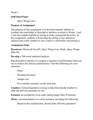 Week 5
Individual Paper
· Spicy Wings Case
Purpose of Assignment
The purpose of this assignment is to develop students' abilities to
combine the knowledge of descriptive statistics covered in Weeks 1 and
2 and one-sample hypothesis testing to make managerial decisions. In
this assignment, students will develop the ability to use statistical
analysis and verify whether or not a claim is valid before advertising it.
Assignment Steps
Resources: Microsoft Excel®, Spicy Wings Case Study, Spicy Wings
Data Set
Develop a 700-word statistical analysis.
Use descriptive statistics to compute a measure of performance John can
use to analyze his delivery performance. Find the following for your
measures:
· Mean
· Standard deviation
· Sample size
· Five-number summary on the total time
Conduct a formal hypothesis testing to help John decide whether to
offer the delivery guarantee or not.
Estimate the probability of an order taking longer than 30 minutes.
Make a recommendation in a short narrative including the following:
· Based on the sampled data, should John offer the guarantee?
 