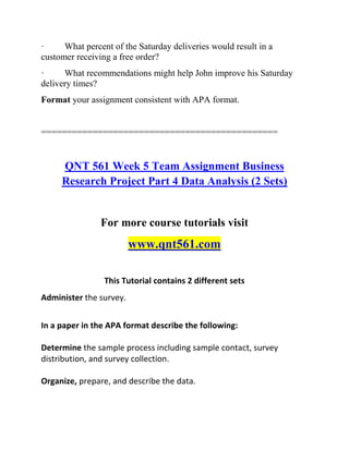 · What percent of the Saturday deliveries would result in a
customer receiving a free order?
· What recommendations might help John improve his Saturday
delivery times?
Format your assignment consistent with APA format.
==============================================
QNT 561 Week 5 Team Assignment Business
Research Project Part 4 Data Analysis (2 Sets)
For more course tutorials visit
www.qnt561.com
This Tutorial contains 2 different sets
Administer the survey.
In a paper in the APA format describe the following:
Determine the sample process including sample contact, survey
distribution, and survey collection.
Organize, prepare, and describe the data.
 