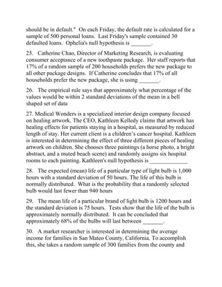 should be in default." On each Friday, the default rate is calculated for a
sample of 500 personal loans. Last Friday's sample contained 30
defaulted loans. Ophelia's null hypothesis is _______.
25. Catherine Chao, Director of Marketing Research, is evaluating
consumer acceptance of a new toothpaste package. Her staff reports that
17% of a random sample of 200 households prefers the new package to
all other package designs. If Catherine concludes that 17% of all
households prefer the new package, she is using _______.
26. The empirical rule says that approximately what percentage of the
values would be within 2 standard deviations of the mean in a bell
shaped set of data
27. Medical Wonders is a specialized interior design company focused
on healing artwork. The CEO, Kathleen Kelledy claims that artwork has
healing effects for patients staying in a hospital, as measured by reduced
length of stay. Her current client is a children’s cancer hospital. Kathleen
is interested in determining the effect of three different pieces of healing
artwork on children. She chooses three paintings (a horse photo, a bright
abstract, and a muted beach scene) and randomly assigns six hospital
rooms to each painting. Kathleen's null hypothesis is _____________
28. The expected (mean) life of a particular type of light bulb is 1,000
hours with a standard deviation of 50 hours. The life of this bulb is
normally distributed. What is the probability that a randomly selected
bulb would last fewer than 940 hours
29. The mean life of a particular brand of light bulb is 1200 hours and
the standard deviation is 75 hours. Tests show that the life of the bulb is
approximately normally distributed. It can be concluded that
approximately 68% of the bulbs will last between _______.
30. A market researcher is interested in determining the average
income for families in San Mateo County, California. To accomplish
this, she takes a random sample of 300 families from the county and
 