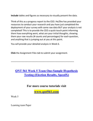 Include tables and figures as necessary to visually present the data.
Think of this as a progress report to the CEO. He/She has provided your
resources to conduct your research and you have just completed the
deployment of your survey with some raw data BUT your analysis is not
completed! This is to provide the CEO a quick touch point informing
them how everything went, what are your initial thoughts, showing
them your raw results (# counts and percentages) for each question,
and anything that is jumping out at you at this point.
You will provide your detailed analysis in Week 6.
Click the Assignment Files tab to submit your assignment.
==============================================
QNT 561 Week 5 Team One-Sample Hypothesis
Testing (Election Results, SpeedX)
For more course tutorials visit
www.qnt561.com
Week 5
Learning team Paper
 