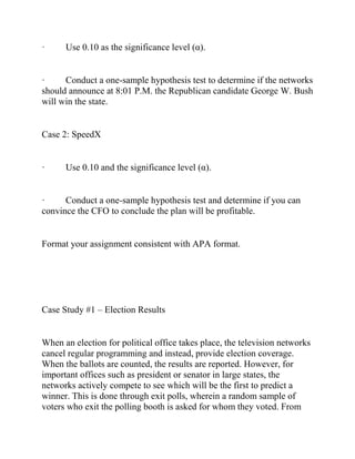· Use 0.10 as the significance level (α).
· Conduct a one-sample hypothesis test to determine if the networks
should announce at 8:01 P.M. the Republican candidate George W. Bush
will win the state.
Case 2: SpeedX
· Use 0.10 and the significance level (α).
· Conduct a one-sample hypothesis test and determine if you can
convince the CFO to conclude the plan will be profitable.
Format your assignment consistent with APA format.
Case Study #1 – Election Results
When an election for political office takes place, the television networks
cancel regular programming and instead, provide election coverage.
When the ballots are counted, the results are reported. However, for
important offices such as president or senator in large states, the
networks actively compete to see which will be the first to predict a
winner. This is done through exit polls, wherein a random sample of
voters who exit the polling booth is asked for whom they voted. From
 