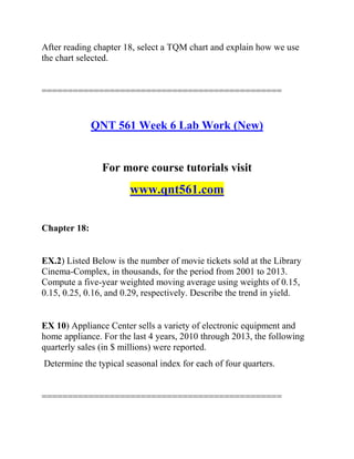 After reading chapter 18, select a TQM chart and explain how we use
the chart selected.
==============================================
QNT 561 Week 6 Lab Work (New)
For more course tutorials visit
www.qnt561.com
Chapter 18:
EX.2) Listed Below is the number of movie tickets sold at the Library
Cinema-Complex, in thousands, for the period from 2001 to 2013.
Compute a five-year weighted moving average using weights of 0.15,
0.15, 0.25, 0.16, and 0.29, respectively. Describe the trend in yield.
EX 10) Appliance Center sells a variety of electronic equipment and
home appliance. For the last 4 years, 2010 through 2013, the following
quarterly sales (in $ millions) were reported.
Determine the typical seasonal index for each of four quarters.
==============================================
 