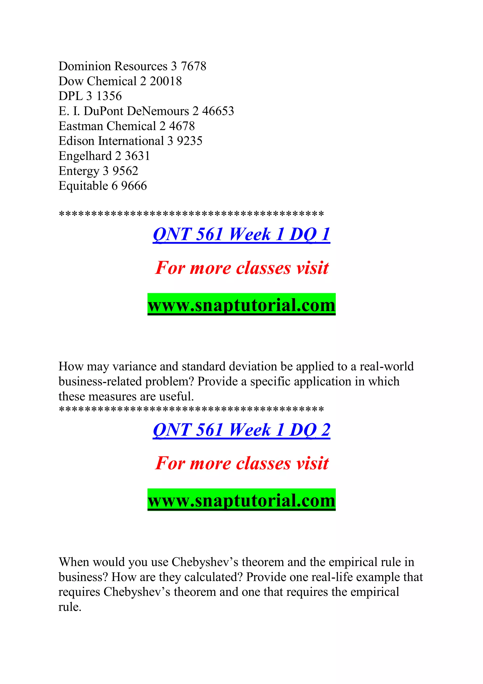 Dominion Resources 3 7678
Dow Chemical 2 20018
DPL 3 1356
E. I. DuPont DeNemours 2 46653
Eastman Chemical 2 4678
Edison International 3 9235
Engelhard 2 3631
Entergy 3 9562
Equitable 6 9666
*****************************************
QNT 561 Week 1 DQ 1
For more classes visit
www.snaptutorial.com
How may variance and standard deviation be applied to a real-world
business-related problem? Provide a specific application in which
these measures are useful.
*****************************************
QNT 561 Week 1 DQ 2
For more classes visit
www.snaptutorial.com
When would you use Chebyshev’s theorem and the empirical rule in
business? How are they calculated? Provide one real-life example that
requires Chebyshev’s theorem and one that requires the empirical
rule.
 