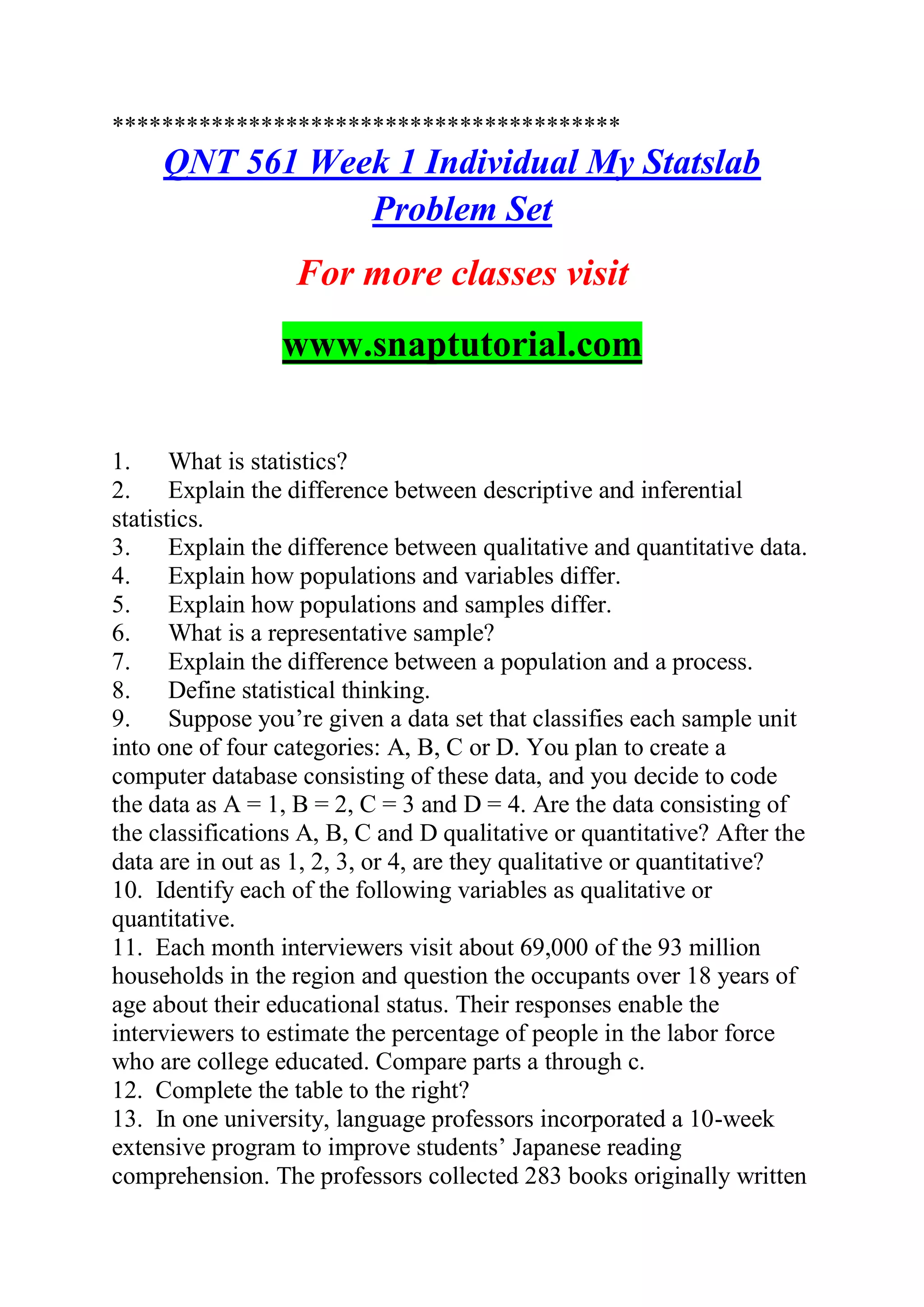 *****************************************
QNT 561 Week 1 Individual My Statslab
Problem Set
For more classes visit
www.snaptutorial.com
1. What is statistics?
2. Explain the difference between descriptive and inferential
statistics.
3. Explain the difference between qualitative and quantitative data.
4. Explain how populations and variables differ.
5. Explain how populations and samples differ.
6. What is a representative sample?
7. Explain the difference between a population and a process.
8. Define statistical thinking.
9. Suppose you’re given a data set that classifies each sample unit
into one of four categories: A, B, C or D. You plan to create a
computer database consisting of these data, and you decide to code
the data as A = 1, B = 2, C = 3 and D = 4. Are the data consisting of
the classifications A, B, C and D qualitative or quantitative? After the
data are in out as 1, 2, 3, or 4, are they qualitative or quantitative?
10. Identify each of the following variables as qualitative or
quantitative.
11. Each month interviewers visit about 69,000 of the 93 million
households in the region and question the occupants over 18 years of
age about their educational status. Their responses enable the
interviewers to estimate the percentage of people in the labor force
who are college educated. Compare parts a through c.
12. Complete the table to the right?
13. In one university, language professors incorporated a 10-week
extensive program to improve students’ Japanese reading
comprehension. The professors collected 283 books originally written
 