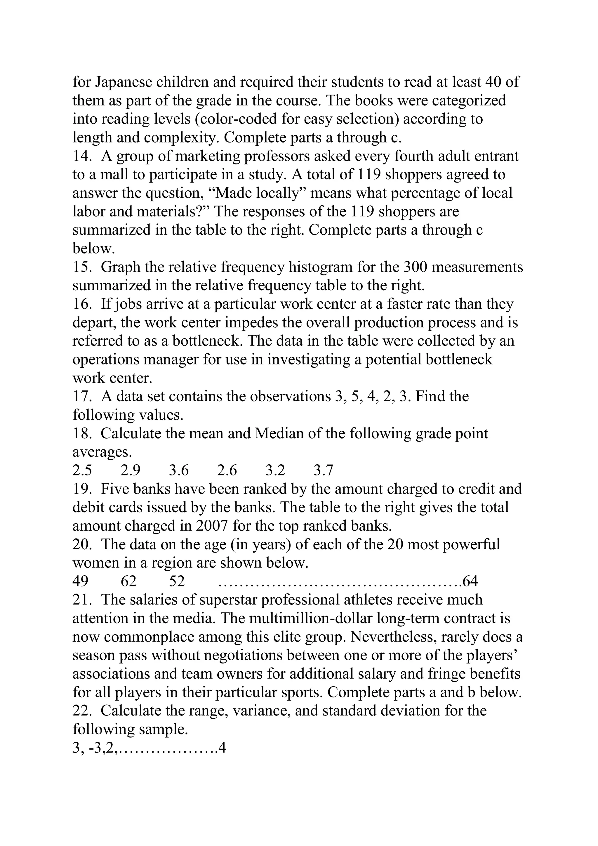 for Japanese children and required their students to read at least 40 of
them as part of the grade in the course. The books were categorized
into reading levels (color-coded for easy selection) according to
length and complexity. Complete parts a through c.
14. A group of marketing professors asked every fourth adult entrant
to a mall to participate in a study. A total of 119 shoppers agreed to
answer the question, “Made locally” means what percentage of local
labor and materials?” The responses of the 119 shoppers are
summarized in the table to the right. Complete parts a through c
below.
15. Graph the relative frequency histogram for the 300 measurements
summarized in the relative frequency table to the right.
16. If jobs arrive at a particular work center at a faster rate than they
depart, the work center impedes the overall production process and is
referred to as a bottleneck. The data in the table were collected by an
operations manager for use in investigating a potential bottleneck
work center.
17. A data set contains the observations 3, 5, 4, 2, 3. Find the
following values.
18. Calculate the mean and Median of the following grade point
averages.
2.5 2.9 3.6 2.6 3.2 3.7
19. Five banks have been ranked by the amount charged to credit and
debit cards issued by the banks. The table to the right gives the total
amount charged in 2007 for the top ranked banks.
20. The data on the age (in years) of each of the 20 most powerful
women in a region are shown below.
49 62 52 ……………………………………….64
21. The salaries of superstar professional athletes receive much
attention in the media. The multimillion-dollar long-term contract is
now commonplace among this elite group. Nevertheless, rarely does a
season pass without negotiations between one or more of the players’
associations and team owners for additional salary and fringe benefits
for all players in their particular sports. Complete parts a and b below.
22. Calculate the range, variance, and standard deviation for the
following sample.
3, -3,2,……………….4
 
