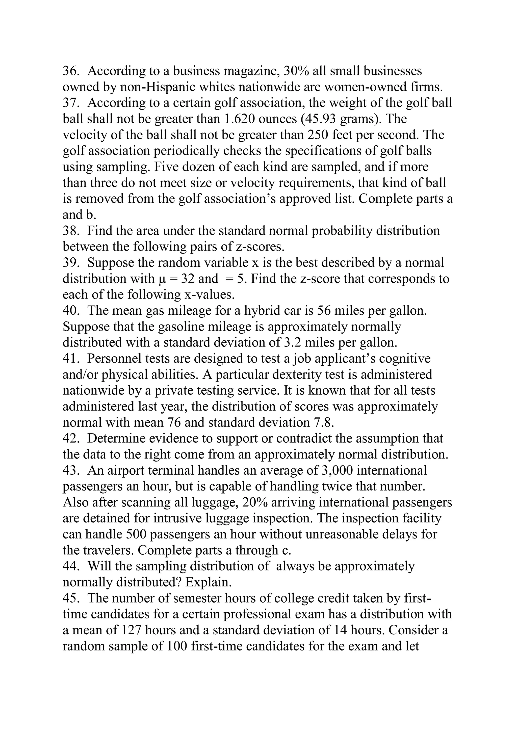 36. According to a business magazine, 30% all small businesses
owned by non-Hispanic whites nationwide are women-owned firms.
37. According to a certain golf association, the weight of the golf ball
ball shall not be greater than 1.620 ounces (45.93 grams). The
velocity of the ball shall not be greater than 250 feet per second. The
golf association periodically checks the specifications of golf balls
using sampling. Five dozen of each kind are sampled, and if more
than three do not meet size or velocity requirements, that kind of ball
is removed from the golf association’s approved list. Complete parts a
and b.
38. Find the area under the standard normal probability distribution
between the following pairs of z-scores.
39. Suppose the random variable x is the best described by a normal
distribution with µ = 32 and = 5. Find the z-score that corresponds to
each of the following x-values.
40. The mean gas mileage for a hybrid car is 56 miles per gallon.
Suppose that the gasoline mileage is approximately normally
distributed with a standard deviation of 3.2 miles per gallon.
41. Personnel tests are designed to test a job applicant’s cognitive
and/or physical abilities. A particular dexterity test is administered
nationwide by a private testing service. It is known that for all tests
administered last year, the distribution of scores was approximately
normal with mean 76 and standard deviation 7.8.
42. Determine evidence to support or contradict the assumption that
the data to the right come from an approximately normal distribution.
43. An airport terminal handles an average of 3,000 international
passengers an hour, but is capable of handling twice that number.
Also after scanning all luggage, 20% arriving international passengers
are detained for intrusive luggage inspection. The inspection facility
can handle 500 passengers an hour without unreasonable delays for
the travelers. Complete parts a through c.
44. Will the sampling distribution of always be approximately
normally distributed? Explain.
45. The number of semester hours of college credit taken by first-
time candidates for a certain professional exam has a distribution with
a mean of 127 hours and a standard deviation of 14 hours. Consider a
random sample of 100 first-time candidates for the exam and let
 
