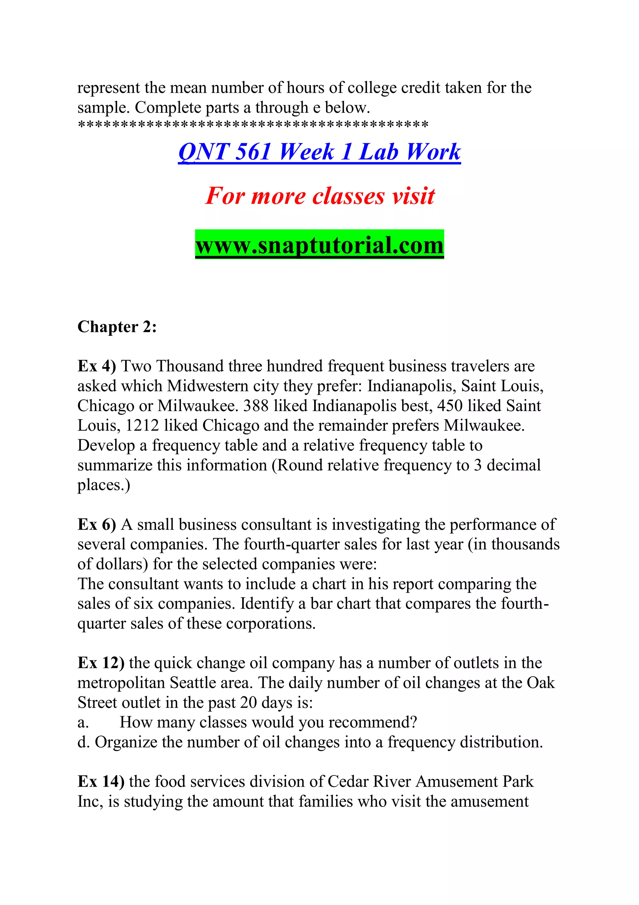 represent the mean number of hours of college credit taken for the
sample. Complete parts a through e below.
*****************************************
QNT 561 Week 1 Lab Work
For more classes visit
www.snaptutorial.com
Chapter 2:
Ex 4) Two Thousand three hundred frequent business travelers are
asked which Midwestern city they prefer: Indianapolis, Saint Louis,
Chicago or Milwaukee. 388 liked Indianapolis best, 450 liked Saint
Louis, 1212 liked Chicago and the remainder prefers Milwaukee.
Develop a frequency table and a relative frequency table to
summarize this information (Round relative frequency to 3 decimal
places.)
Ex 6) A small business consultant is investigating the performance of
several companies. The fourth-quarter sales for last year (in thousands
of dollars) for the selected companies were:
The consultant wants to include a chart in his report comparing the
sales of six companies. Identify a bar chart that compares the fourth-
quarter sales of these corporations.
Ex 12) the quick change oil company has a number of outlets in the
metropolitan Seattle area. The daily number of oil changes at the Oak
Street outlet in the past 20 days is:
a. How many classes would you recommend?
d. Organize the number of oil changes into a frequency distribution.
Ex 14) the food services division of Cedar River Amusement Park
Inc, is studying the amount that families who visit the amusement
 
