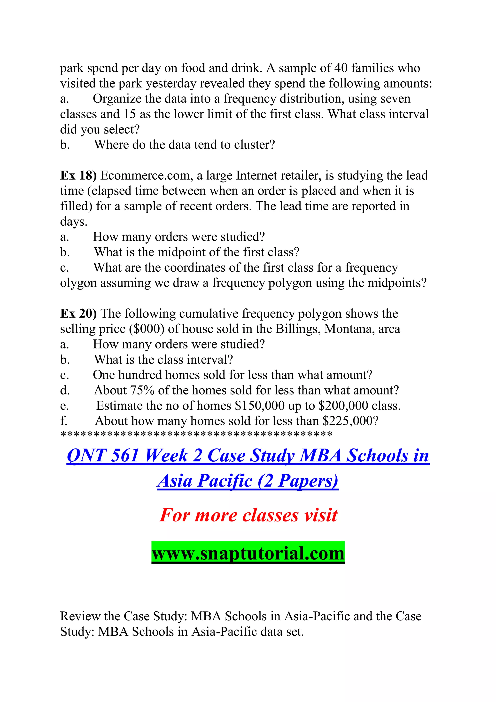 park spend per day on food and drink. A sample of 40 families who
visited the park yesterday revealed they spend the following amounts:
a. Organize the data into a frequency distribution, using seven
classes and 15 as the lower limit of the first class. What class interval
did you select?
b. Where do the data tend to cluster?
Ex 18) Ecommerce.com, a large Internet retailer, is studying the lead
time (elapsed time between when an order is placed and when it is
filled) for a sample of recent orders. The lead time are reported in
days.
a. How many orders were studied?
b. What is the midpoint of the first class?
c. What are the coordinates of the first class for a frequency
olygon assuming we draw a frequency polygon using the midpoints?
Ex 20) The following cumulative frequency polygon shows the
selling price ($000) of house sold in the Billings, Montana, area
a. How many orders were studied?
b. What is the class interval?
c. One hundred homes sold for less than what amount?
d. About 75% of the homes sold for less than what amount?
e. Estimate the no of homes $150,000 up to $200,000 class.
f. About how many homes sold for less than $225,000?
*****************************************
QNT 561 Week 2 Case Study MBA Schools in
Asia Pacific (2 Papers)
For more classes visit
www.snaptutorial.com
Review the Case Study: MBA Schools in Asia-Pacific and the Case
Study: MBA Schools in Asia-Pacific data set.
 
