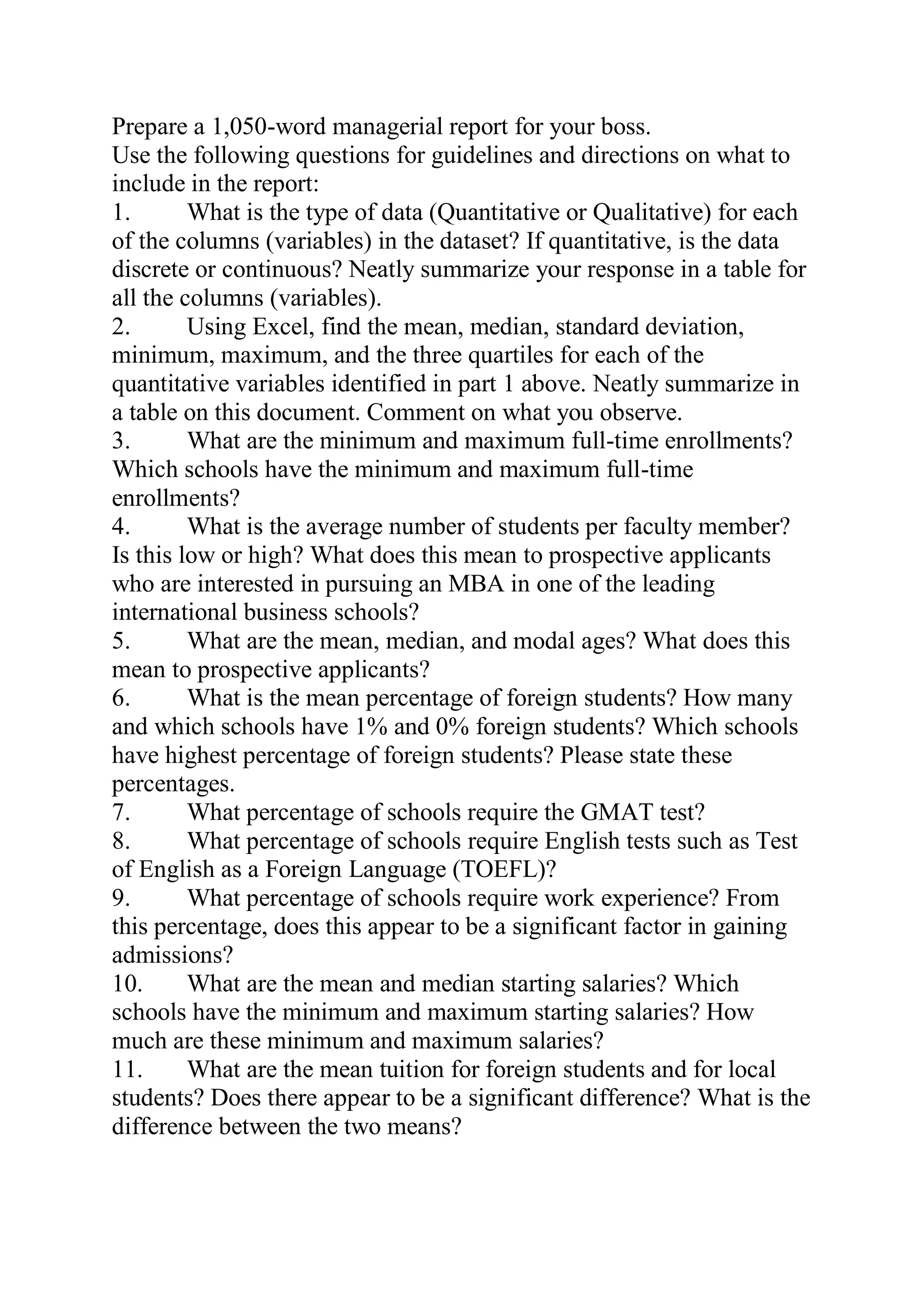 Prepare a 1,050-word managerial report for your boss.
Use the following questions for guidelines and directions on what to
include in the report:
1. What is the type of data (Quantitative or Qualitative) for each
of the columns (variables) in the dataset? If quantitative, is the data
discrete or continuous? Neatly summarize your response in a table for
all the columns (variables).
2. Using Excel, find the mean, median, standard deviation,
minimum, maximum, and the three quartiles for each of the
quantitative variables identified in part 1 above. Neatly summarize in
a table on this document. Comment on what you observe.
3. What are the minimum and maximum full-time enrollments?
Which schools have the minimum and maximum full-time
enrollments?
4. What is the average number of students per faculty member?
Is this low or high? What does this mean to prospective applicants
who are interested in pursuing an MBA in one of the leading
international business schools?
5. What are the mean, median, and modal ages? What does this
mean to prospective applicants?
6. What is the mean percentage of foreign students? How many
and which schools have 1% and 0% foreign students? Which schools
have highest percentage of foreign students? Please state these
percentages.
7. What percentage of schools require the GMAT test?
8. What percentage of schools require English tests such as Test
of English as a Foreign Language (TOEFL)?
9. What percentage of schools require work experience? From
this percentage, does this appear to be a significant factor in gaining
admissions?
10. What are the mean and median starting salaries? Which
schools have the minimum and maximum starting salaries? How
much are these minimum and maximum salaries?
11. What are the mean tuition for foreign students and for local
students? Does there appear to be a significant difference? What is the
difference between the two means?
 