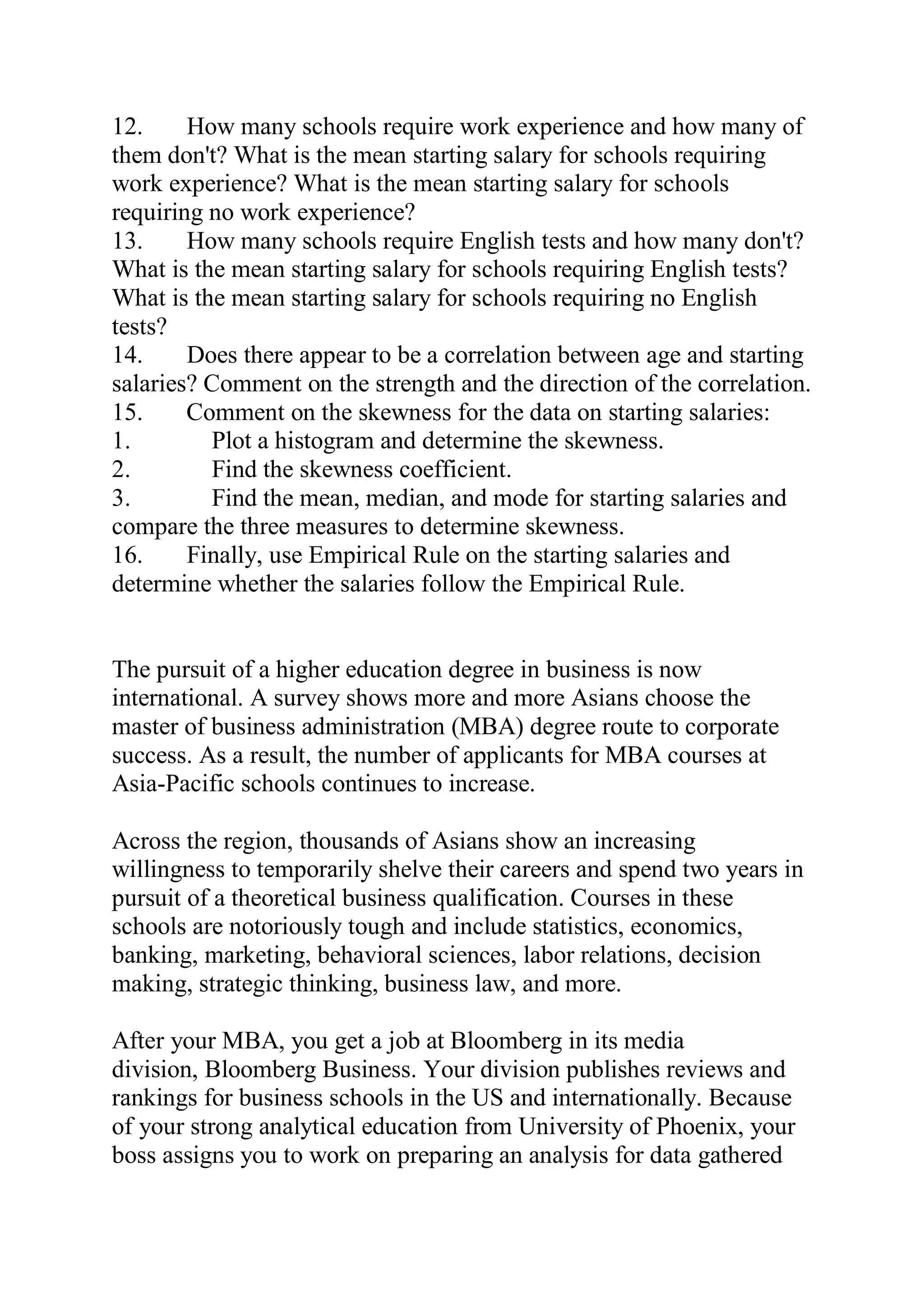 12. How many schools require work experience and how many of
them don't? What is the mean starting salary for schools requiring
work experience? What is the mean starting salary for schools
requiring no work experience?
13. How many schools require English tests and how many don't?
What is the mean starting salary for schools requiring English tests?
What is the mean starting salary for schools requiring no English
tests?
14. Does there appear to be a correlation between age and starting
salaries? Comment on the strength and the direction of the correlation.
15. Comment on the skewness for the data on starting salaries:
1. Plot a histogram and determine the skewness.
2. Find the skewness coefficient.
3. Find the mean, median, and mode for starting salaries and
compare the three measures to determine skewness.
16. Finally, use Empirical Rule on the starting salaries and
determine whether the salaries follow the Empirical Rule.
The pursuit of a higher education degree in business is now
international. A survey shows more and more Asians choose the
master of business administration (MBA) degree route to corporate
success. As a result, the number of applicants for MBA courses at
Asia-Pacific schools continues to increase.
Across the region, thousands of Asians show an increasing
willingness to temporarily shelve their careers and spend two years in
pursuit of a theoretical business qualification. Courses in these
schools are notoriously tough and include statistics, economics,
banking, marketing, behavioral sciences, labor relations, decision
making, strategic thinking, business law, and more.
After your MBA, you get a job at Bloomberg in its media
division, Bloomberg Business. Your division publishes reviews and
rankings for business schools in the US and internationally. Because
of your strong analytical education from University of Phoenix, your
boss assigns you to work on preparing an analysis for data gathered
 