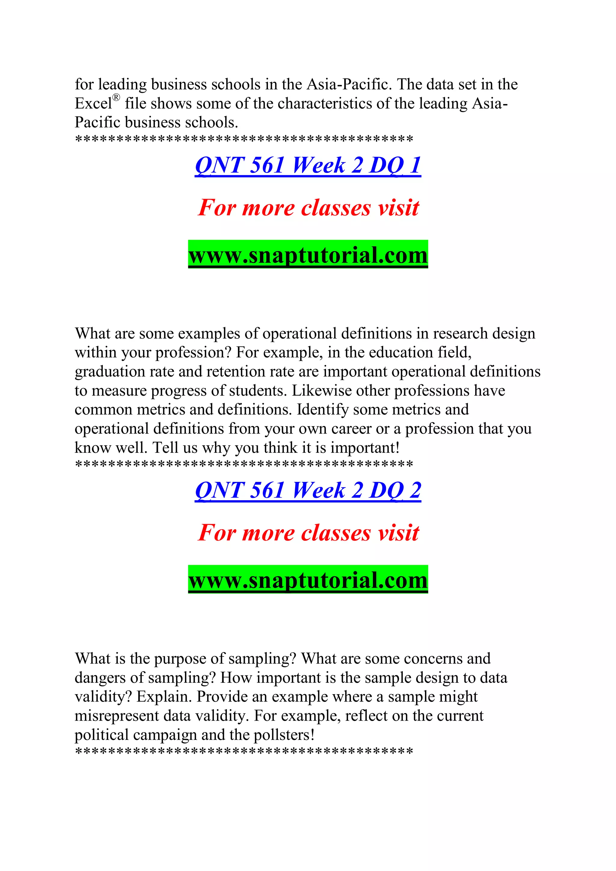 for leading business schools in the Asia-Pacific. The data set in the
Excel®
file shows some of the characteristics of the leading Asia-
Pacific business schools.
*****************************************
QNT 561 Week 2 DQ 1
For more classes visit
www.snaptutorial.com
What are some examples of operational definitions in research design
within your profession? For example, in the education field,
graduation rate and retention rate are important operational definitions
to measure progress of students. Likewise other professions have
common metrics and definitions. Identify some metrics and
operational definitions from your own career or a profession that you
know well. Tell us why you think it is important!
*****************************************
QNT 561 Week 2 DQ 2
For more classes visit
www.snaptutorial.com
What is the purpose of sampling? What are some concerns and
dangers of sampling? How important is the sample design to data
validity? Explain. Provide an example where a sample might
misrepresent data validity. For example, reflect on the current
political campaign and the pollsters!
*****************************************
 