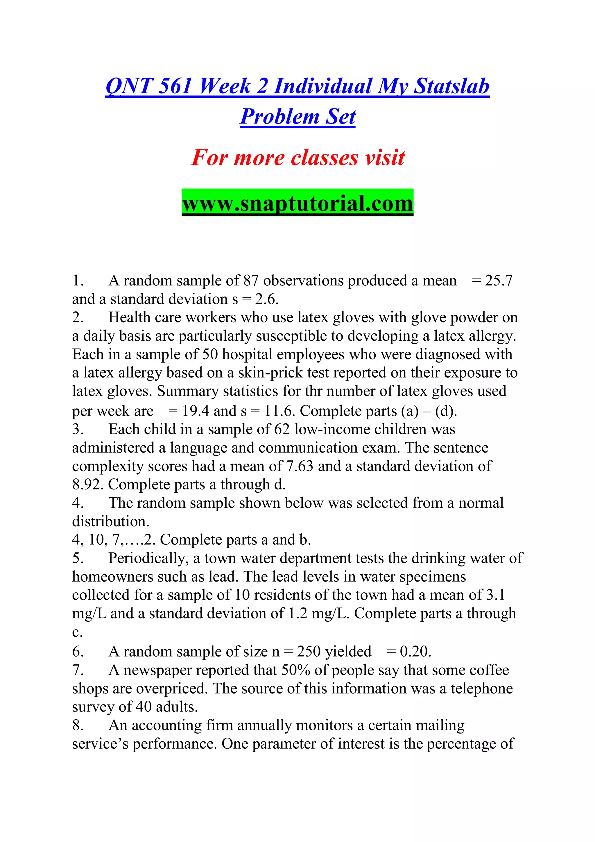 QNT 561 Week 2 Individual My Statslab
Problem Set
For more classes visit
www.snaptutorial.com
1. A random sample of 87 observations produced a mean = 25.7
and a standard deviation s = 2.6.
2. Health care workers who use latex gloves with glove powder on
a daily basis are particularly susceptible to developing a latex allergy.
Each in a sample of 50 hospital employees who were diagnosed with
a latex allergy based on a skin-prick test reported on their exposure to
latex gloves. Summary statistics for thr number of latex gloves used
per week are = 19.4 and s = 11.6. Complete parts (a) – (d).
3. Each child in a sample of 62 low-income children was
administered a language and communication exam. The sentence
complexity scores had a mean of 7.63 and a standard deviation of
8.92. Complete parts a through d.
4. The random sample shown below was selected from a normal
distribution.
4, 10, 7,….2. Complete parts a and b.
5. Periodically, a town water department tests the drinking water of
homeowners such as lead. The lead levels in water specimens
collected for a sample of 10 residents of the town had a mean of 3.1
mg/L and a standard deviation of 1.2 mg/L. Complete parts a through
c.
6. A random sample of size n = 250 yielded = 0.20.
7. A newspaper reported that 50% of people say that some coffee
shops are overpriced. The source of this information was a telephone
survey of 40 adults.
8. An accounting firm annually monitors a certain mailing
service’s performance. One parameter of interest is the percentage of
 