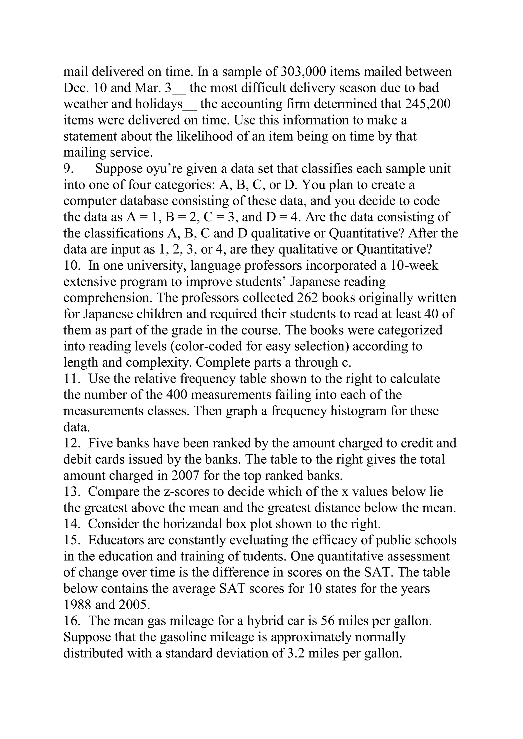 mail delivered on time. In a sample of 303,000 items mailed between
Dec. 10 and Mar. 3__ the most difficult delivery season due to bad
weather and holidays__ the accounting firm determined that 245,200
items were delivered on time. Use this information to make a
statement about the likelihood of an item being on time by that
mailing service.
9. Suppose oyu’re given a data set that classifies each sample unit
into one of four categories: A, B, C, or D. You plan to create a
computer database consisting of these data, and you decide to code
the data as A = 1, B = 2, C = 3, and D = 4. Are the data consisting of
the classifications A, B, C and D qualitative or Quantitative? After the
data are input as 1, 2, 3, or 4, are they qualitative or Quantitative?
10. In one university, language professors incorporated a 10-week
extensive program to improve students’ Japanese reading
comprehension. The professors collected 262 books originally written
for Japanese children and required their students to read at least 40 of
them as part of the grade in the course. The books were categorized
into reading levels (color-coded for easy selection) according to
length and complexity. Complete parts a through c.
11. Use the relative frequency table shown to the right to calculate
the number of the 400 measurements failing into each of the
measurements classes. Then graph a frequency histogram for these
data.
12. Five banks have been ranked by the amount charged to credit and
debit cards issued by the banks. The table to the right gives the total
amount charged in 2007 for the top ranked banks.
13. Compare the z-scores to decide which of the x values below lie
the greatest above the mean and the greatest distance below the mean.
14. Consider the horizandal box plot shown to the right.
15. Educators are constantly eveluating the efficacy of public schools
in the education and training of tudents. One quantitative assessment
of change over time is the difference in scores on the SAT. The table
below contains the average SAT scores for 10 states for the years
1988 and 2005.
16. The mean gas mileage for a hybrid car is 56 miles per gallon.
Suppose that the gasoline mileage is approximately normally
distributed with a standard deviation of 3.2 miles per gallon.
 