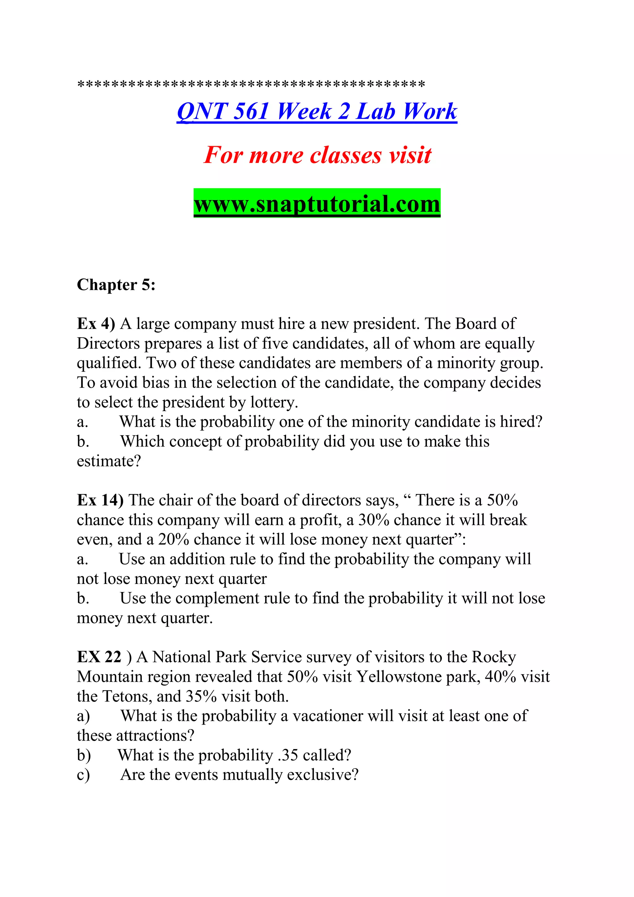 *****************************************
QNT 561 Week 2 Lab Work
For more classes visit
www.snaptutorial.com
Chapter 5:
Ex 4) A large company must hire a new president. The Board of
Directors prepares a list of five candidates, all of whom are equally
qualified. Two of these candidates are members of a minority group.
To avoid bias in the selection of the candidate, the company decides
to select the president by lottery.
a. What is the probability one of the minority candidate is hired?
b. Which concept of probability did you use to make this
estimate?
Ex 14) The chair of the board of directors says, “ There is a 50%
chance this company will earn a profit, a 30% chance it will break
even, and a 20% chance it will lose money next quarter”:
a. Use an addition rule to find the probability the company will
not lose money next quarter
b. Use the complement rule to find the probability it will not lose
money next quarter.
EX 22 ) A National Park Service survey of visitors to the Rocky
Mountain region revealed that 50% visit Yellowstone park, 40% visit
the Tetons, and 35% visit both.
a) What is the probability a vacationer will visit at least one of
these attractions?
b) What is the probability .35 called?
c) Are the events mutually exclusive?
 