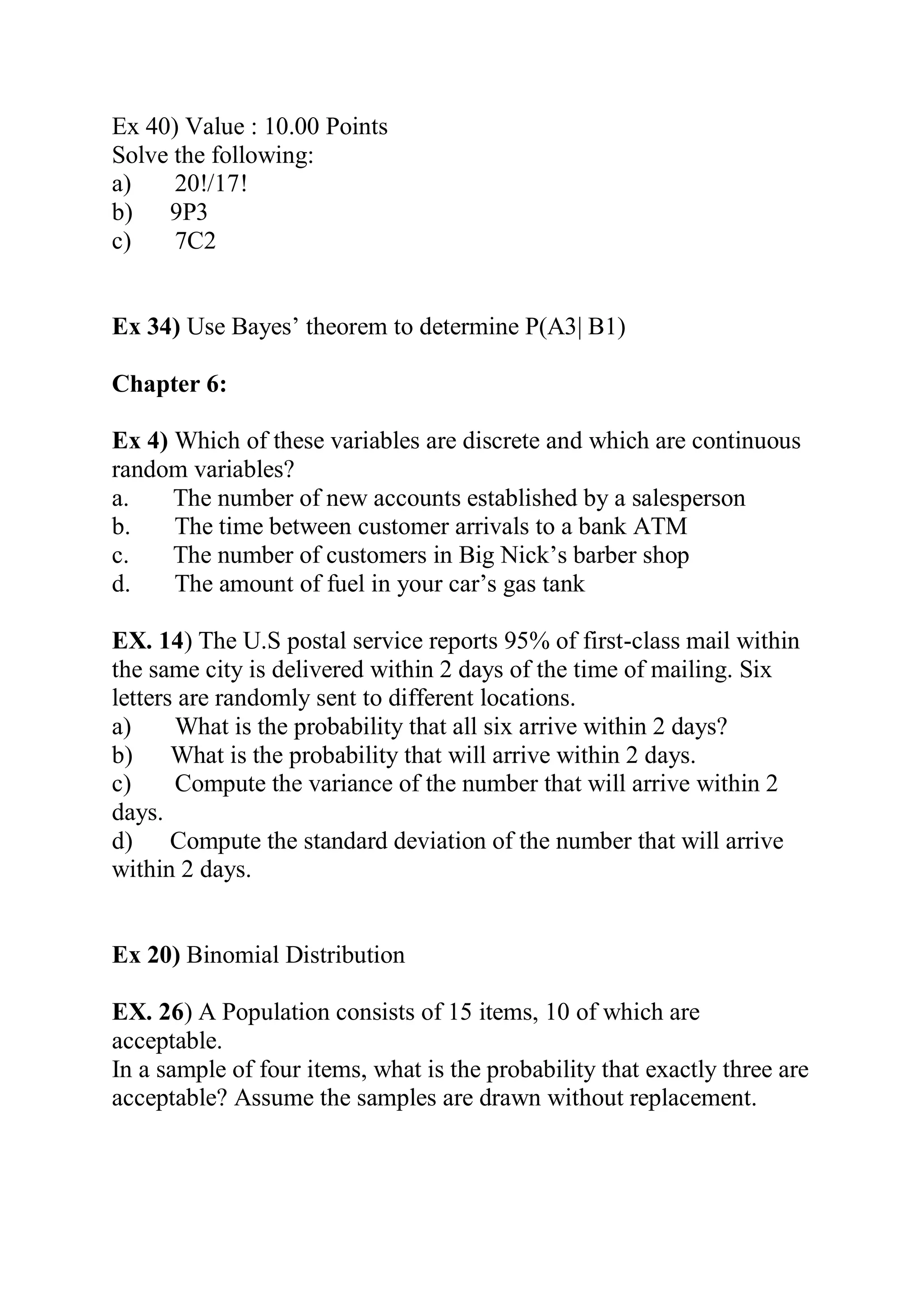Ex 40) Value : 10.00 Points
Solve the following:
a) 20!/17!
b) 9P3
c) 7C2
Ex 34) Use Bayes’ theorem to determine P(A3| B1)
Chapter 6:
Ex 4) Which of these variables are discrete and which are continuous
random variables?
a. The number of new accounts established by a salesperson
b. The time between customer arrivals to a bank ATM
c. The number of customers in Big Nick’s barber shop
d. The amount of fuel in your car’s gas tank
EX. 14) The U.S postal service reports 95% of first-class mail within
the same city is delivered within 2 days of the time of mailing. Six
letters are randomly sent to different locations.
a) What is the probability that all six arrive within 2 days?
b) What is the probability that will arrive within 2 days.
c) Compute the variance of the number that will arrive within 2
days.
d) Compute the standard deviation of the number that will arrive
within 2 days.
Ex 20) Binomial Distribution
EX. 26) A Population consists of 15 items, 10 of which are
acceptable.
In a sample of four items, what is the probability that exactly three are
acceptable? Assume the samples are drawn without replacement.
 