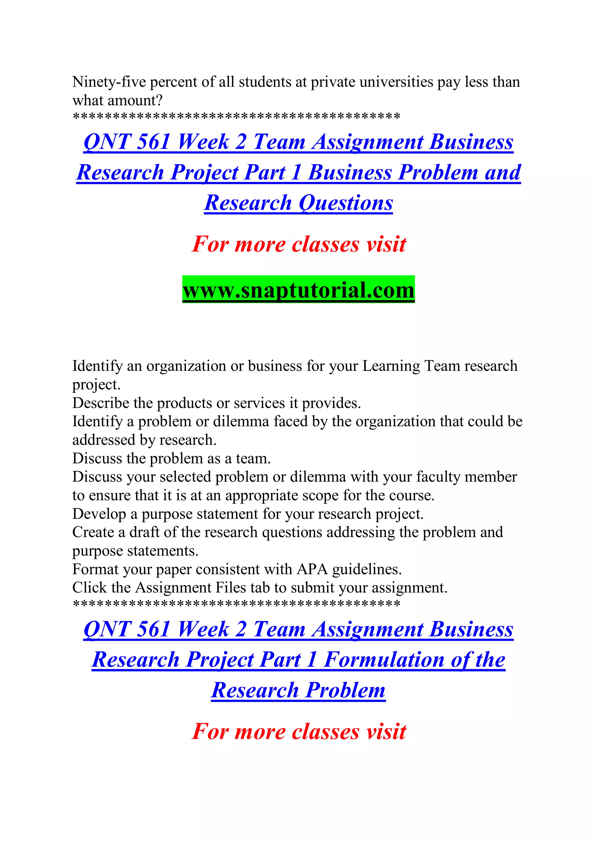Ninety-five percent of all students at private universities pay less than
what amount?
*****************************************
QNT 561 Week 2 Team Assignment Business
Research Project Part 1 Business Problem and
Research Questions
For more classes visit
www.snaptutorial.com
Identify an organization or business for your Learning Team research
project.
Describe the products or services it provides.
Identify a problem or dilemma faced by the organization that could be
addressed by research.
Discuss the problem as a team.
Discuss your selected problem or dilemma with your faculty member
to ensure that it is at an appropriate scope for the course.
Develop a purpose statement for your research project.
Create a draft of the research questions addressing the problem and
purpose statements.
Format your paper consistent with APA guidelines.
Click the Assignment Files tab to submit your assignment.
*****************************************
QNT 561 Week 2 Team Assignment Business
Research Project Part 1 Formulation of the
Research Problem
For more classes visit
 