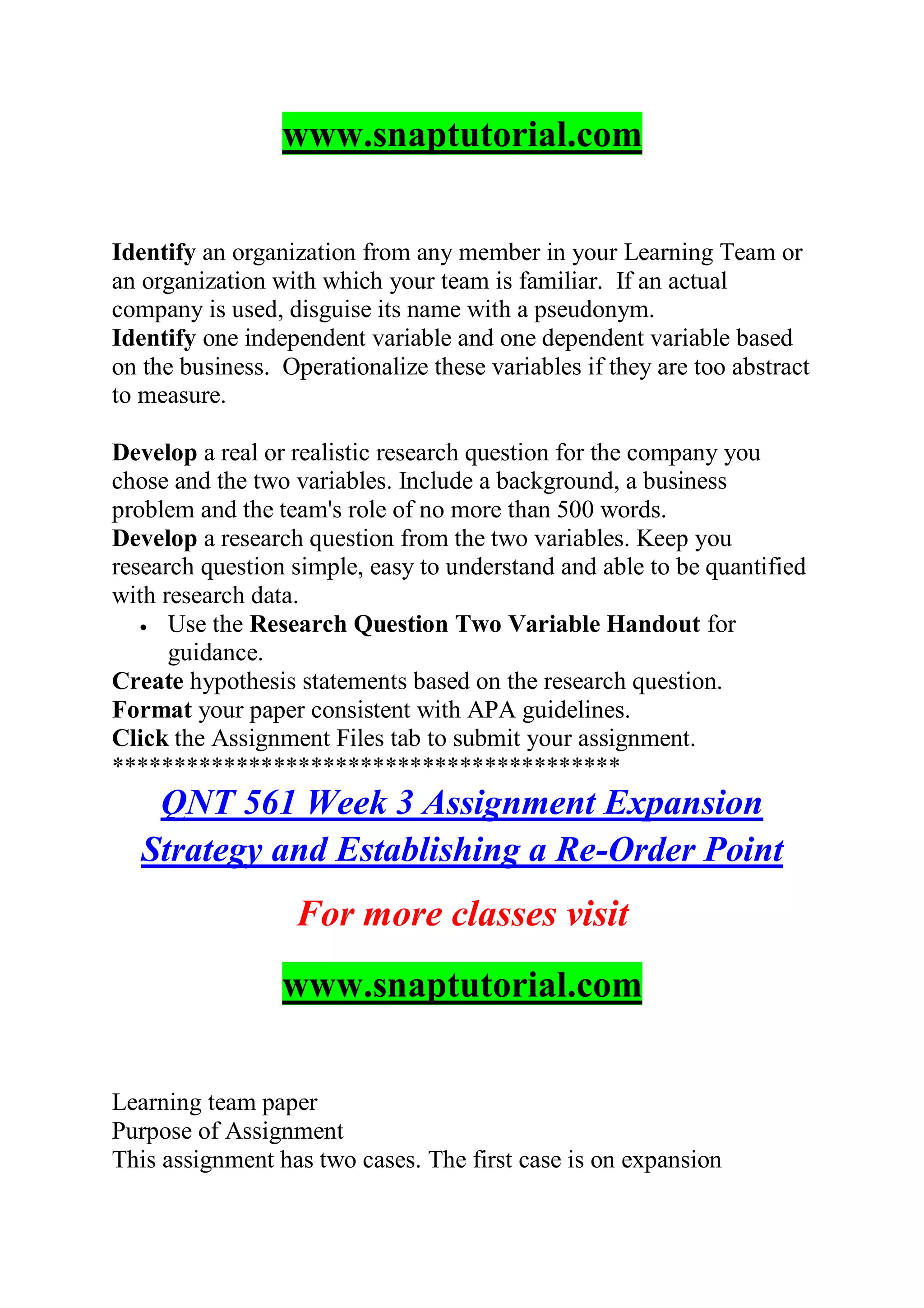 www.snaptutorial.com
Identify an organization from any member in your Learning Team or
an organization with which your team is familiar. If an actual
company is used, disguise its name with a pseudonym.
Identify one independent variable and one dependent variable based
on the business. Operationalize these variables if they are too abstract
to measure.
Develop a real or realistic research question for the company you
chose and the two variables. Include a background, a business
problem and the team's role of no more than 500 words.
Develop a research question from the two variables. Keep you
research question simple, easy to understand and able to be quantified
with research data.
 Use the Research Question Two Variable Handout for
guidance.
Create hypothesis statements based on the research question.
Format your paper consistent with APA guidelines.
Click the Assignment Files tab to submit your assignment.
*****************************************
QNT 561 Week 3 Assignment Expansion
Strategy and Establishing a Re-Order Point
For more classes visit
www.snaptutorial.com
Learning team paper
Purpose of Assignment
This assignment has two cases. The first case is on expansion
 