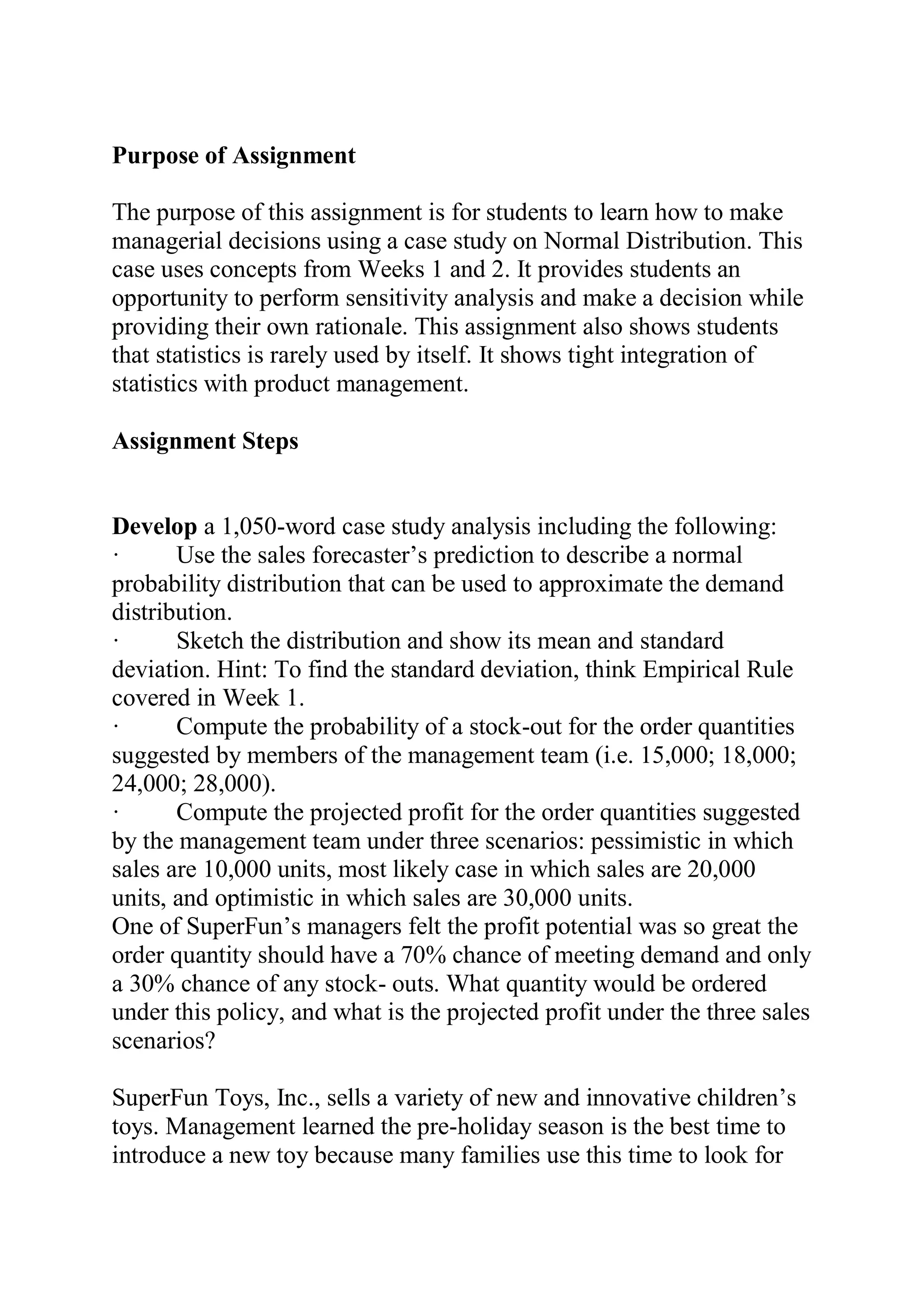 Purpose of Assignment
The purpose of this assignment is for students to learn how to make
managerial decisions using a case study on Normal Distribution. This
case uses concepts from Weeks 1 and 2. It provides students an
opportunity to perform sensitivity analysis and make a decision while
providing their own rationale. This assignment also shows students
that statistics is rarely used by itself. It shows tight integration of
statistics with product management.
Assignment Steps
Develop a 1,050-word case study analysis including the following:
· Use the sales forecaster’s prediction to describe a normal
probability distribution that can be used to approximate the demand
distribution.
· Sketch the distribution and show its mean and standard
deviation. Hint: To find the standard deviation, think Empirical Rule
covered in Week 1.
· Compute the probability of a stock-out for the order quantities
suggested by members of the management team (i.e. 15,000; 18,000;
24,000; 28,000).
· Compute the projected profit for the order quantities suggested
by the management team under three scenarios: pessimistic in which
sales are 10,000 units, most likely case in which sales are 20,000
units, and optimistic in which sales are 30,000 units.
One of SuperFun’s managers felt the profit potential was so great the
order quantity should have a 70% chance of meeting demand and only
a 30% chance of any stock- outs. What quantity would be ordered
under this policy, and what is the projected profit under the three sales
scenarios?
SuperFun Toys, Inc., sells a variety of new and innovative children’s
toys. Management learned the pre-holiday season is the best time to
introduce a new toy because many families use this time to look for
 