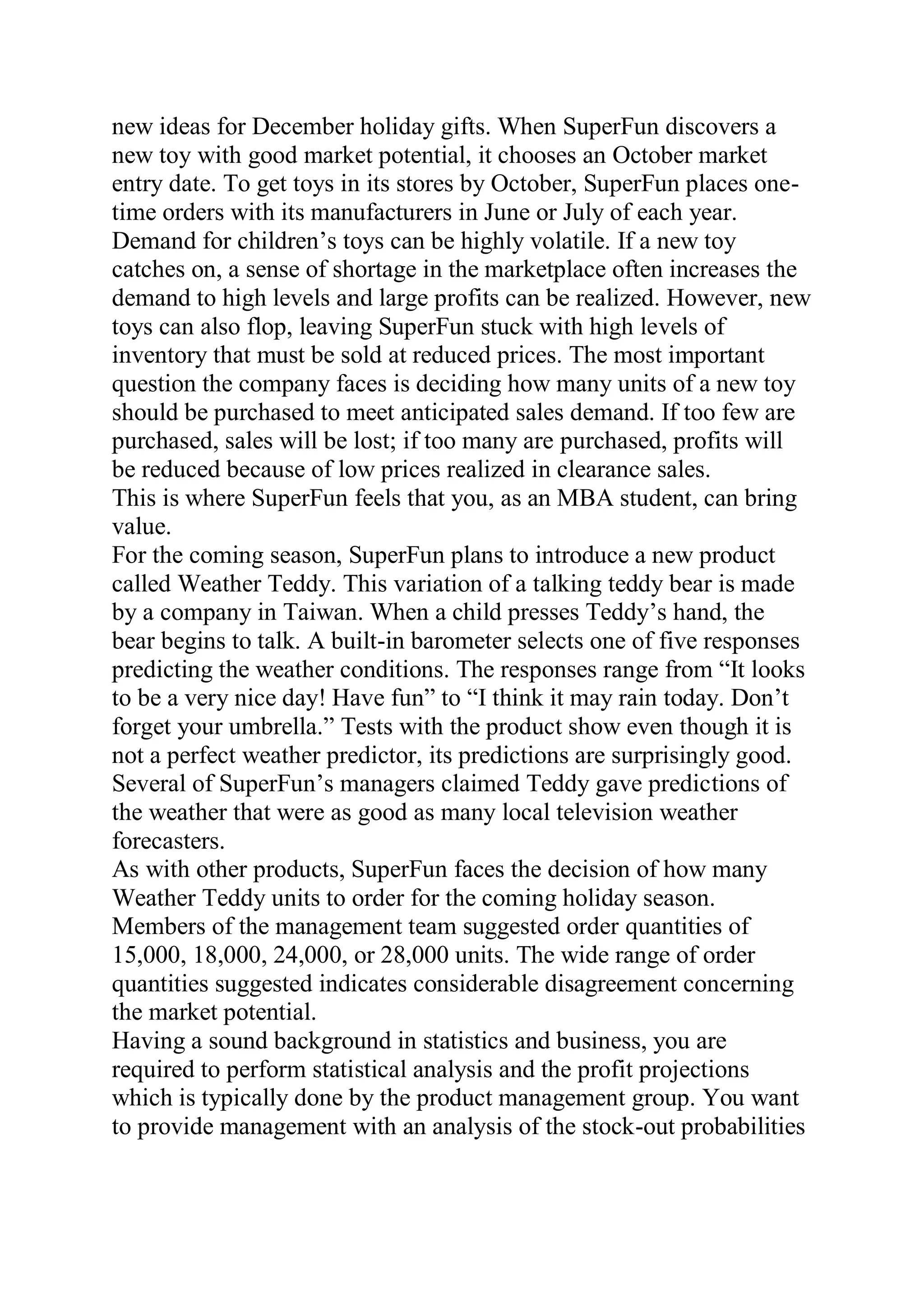 new ideas for December holiday gifts. When SuperFun discovers a
new toy with good market potential, it chooses an October market
entry date. To get toys in its stores by October, SuperFun places one-
time orders with its manufacturers in June or July of each year.
Demand for children’s toys can be highly volatile. If a new toy
catches on, a sense of shortage in the marketplace often increases the
demand to high levels and large profits can be realized. However, new
toys can also flop, leaving SuperFun stuck with high levels of
inventory that must be sold at reduced prices. The most important
question the company faces is deciding how many units of a new toy
should be purchased to meet anticipated sales demand. If too few are
purchased, sales will be lost; if too many are purchased, profits will
be reduced because of low prices realized in clearance sales.
This is where SuperFun feels that you, as an MBA student, can bring
value.
For the coming season, SuperFun plans to introduce a new product
called Weather Teddy. This variation of a talking teddy bear is made
by a company in Taiwan. When a child presses Teddy’s hand, the
bear begins to talk. A built-in barometer selects one of five responses
predicting the weather conditions. The responses range from “It looks
to be a very nice day! Have fun” to “I think it may rain today. Don’t
forget your umbrella.” Tests with the product show even though it is
not a perfect weather predictor, its predictions are surprisingly good.
Several of SuperFun’s managers claimed Teddy gave predictions of
the weather that were as good as many local television weather
forecasters.
As with other products, SuperFun faces the decision of how many
Weather Teddy units to order for the coming holiday season.
Members of the management team suggested order quantities of
15,000, 18,000, 24,000, or 28,000 units. The wide range of order
quantities suggested indicates considerable disagreement concerning
the market potential.
Having a sound background in statistics and business, you are
required to perform statistical analysis and the profit projections
which is typically done by the product management group. You want
to provide management with an analysis of the stock-out probabilities
 