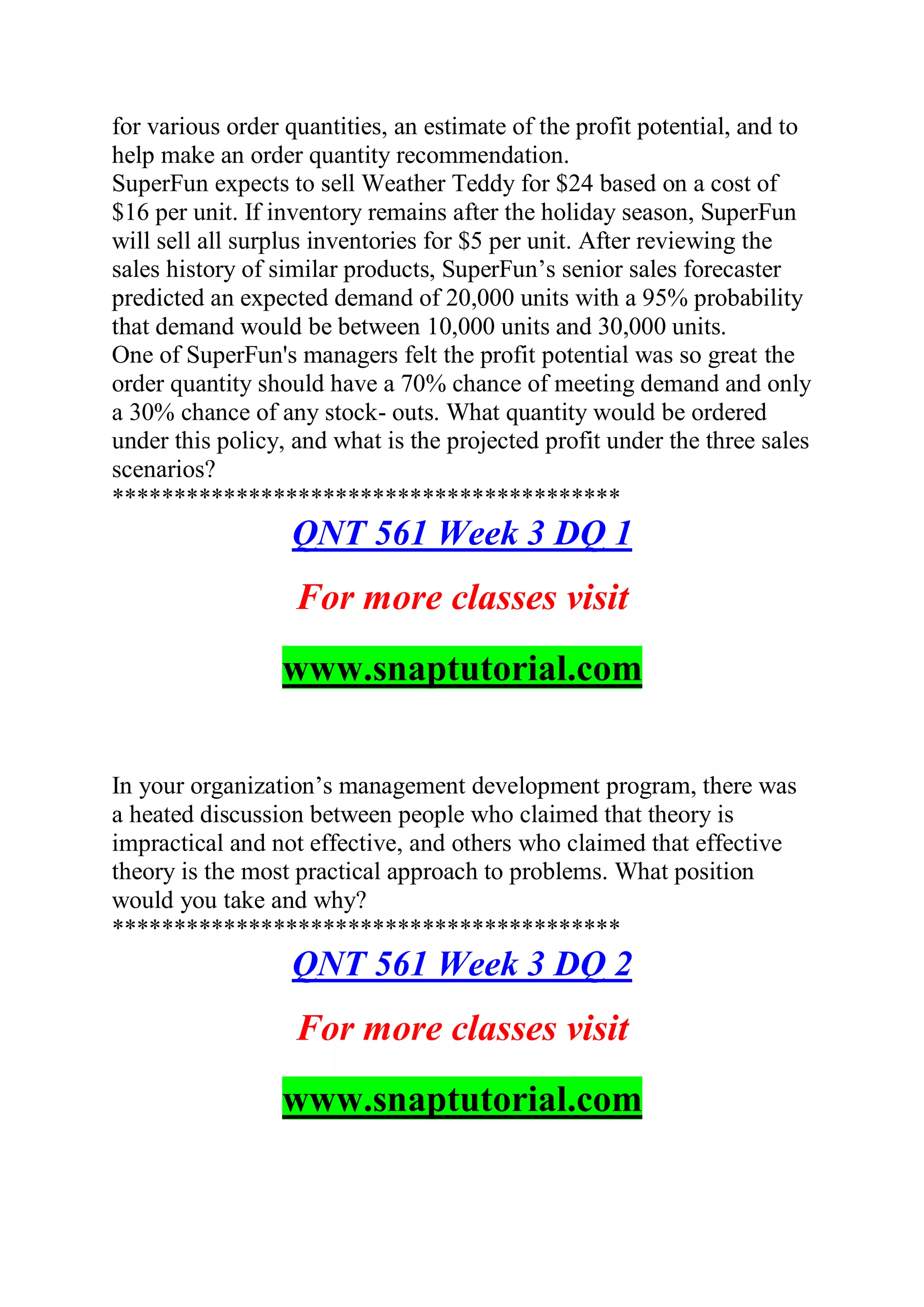 for various order quantities, an estimate of the profit potential, and to
help make an order quantity recommendation.
SuperFun expects to sell Weather Teddy for $24 based on a cost of
$16 per unit. If inventory remains after the holiday season, SuperFun
will sell all surplus inventories for $5 per unit. After reviewing the
sales history of similar products, SuperFun’s senior sales forecaster
predicted an expected demand of 20,000 units with a 95% probability
that demand would be between 10,000 units and 30,000 units.
One of SuperFun's managers felt the profit potential was so great the
order quantity should have a 70% chance of meeting demand and only
a 30% chance of any stock- outs. What quantity would be ordered
under this policy, and what is the projected profit under the three sales
scenarios?
*****************************************
QNT 561 Week 3 DQ 1
For more classes visit
www.snaptutorial.com
In your organization’s management development program, there was
a heated discussion between people who claimed that theory is
impractical and not effective, and others who claimed that effective
theory is the most practical approach to problems. What position
would you take and why?
*****************************************
QNT 561 Week 3 DQ 2
For more classes visit
www.snaptutorial.com
 
