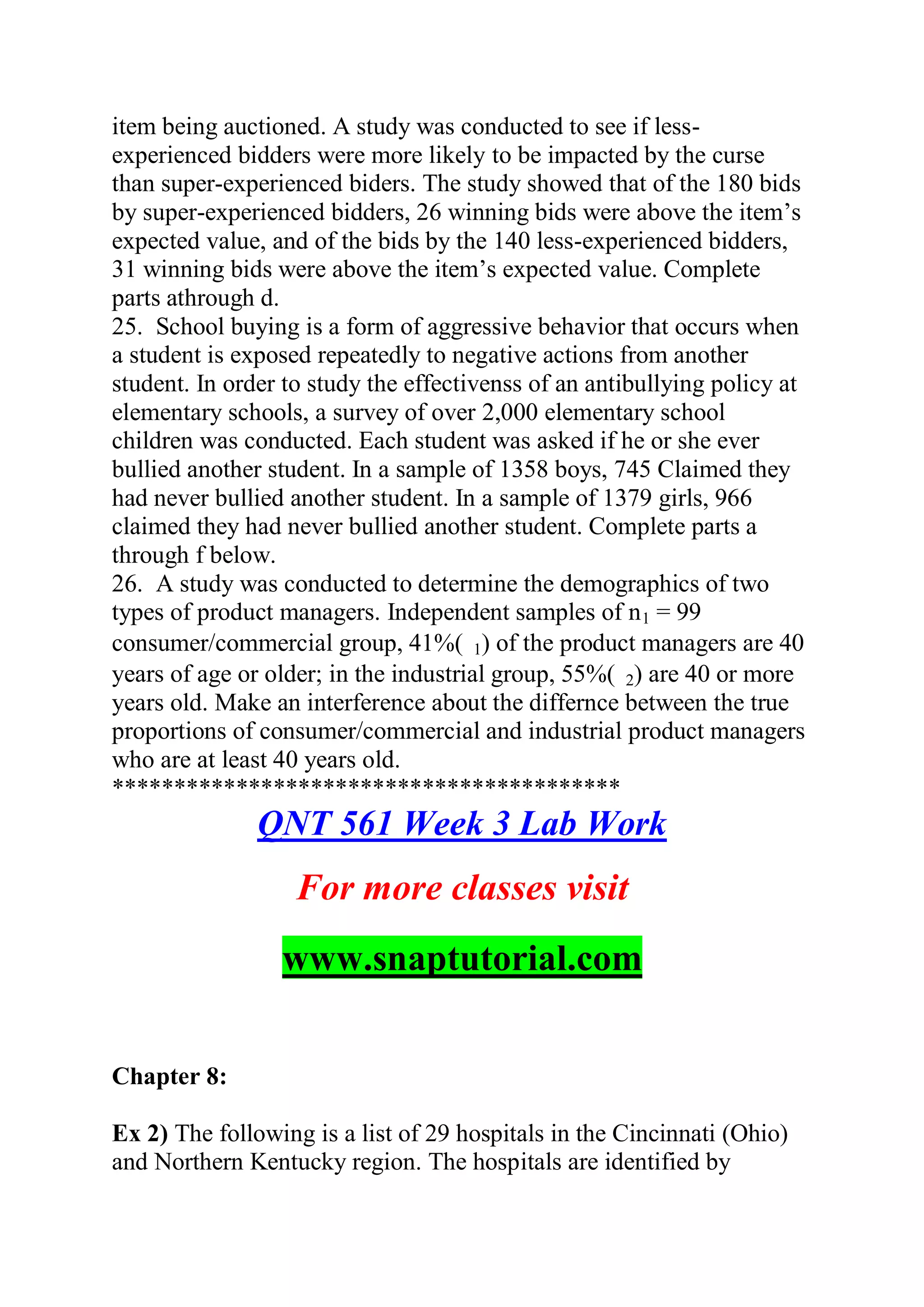 item being auctioned. A study was conducted to see if less-
experienced bidders were more likely to be impacted by the curse
than super-experienced biders. The study showed that of the 180 bids
by super-experienced bidders, 26 winning bids were above the item’s
expected value, and of the bids by the 140 less-experienced bidders,
31 winning bids were above the item’s expected value. Complete
parts athrough d.
25. School buying is a form of aggressive behavior that occurs when
a student is exposed repeatedly to negative actions from another
student. In order to study the effectivenss of an antibullying policy at
elementary schools, a survey of over 2,000 elementary school
children was conducted. Each student was asked if he or she ever
bullied another student. In a sample of 1358 boys, 745 Claimed they
had never bullied another student. In a sample of 1379 girls, 966
claimed they had never bullied another student. Complete parts a
through f below.
26. A study was conducted to determine the demographics of two
types of product managers. Independent samples of n1 = 99
consumer/commercial group, 41%( 1) of the product managers are 40
years of age or older; in the industrial group, 55%( 2) are 40 or more
years old. Make an interference about the differnce between the true
proportions of consumer/commercial and industrial product managers
who are at least 40 years old.
*****************************************
QNT 561 Week 3 Lab Work
For more classes visit
www.snaptutorial.com
Chapter 8:
Ex 2) The following is a list of 29 hospitals in the Cincinnati (Ohio)
and Northern Kentucky region. The hospitals are identified by
 