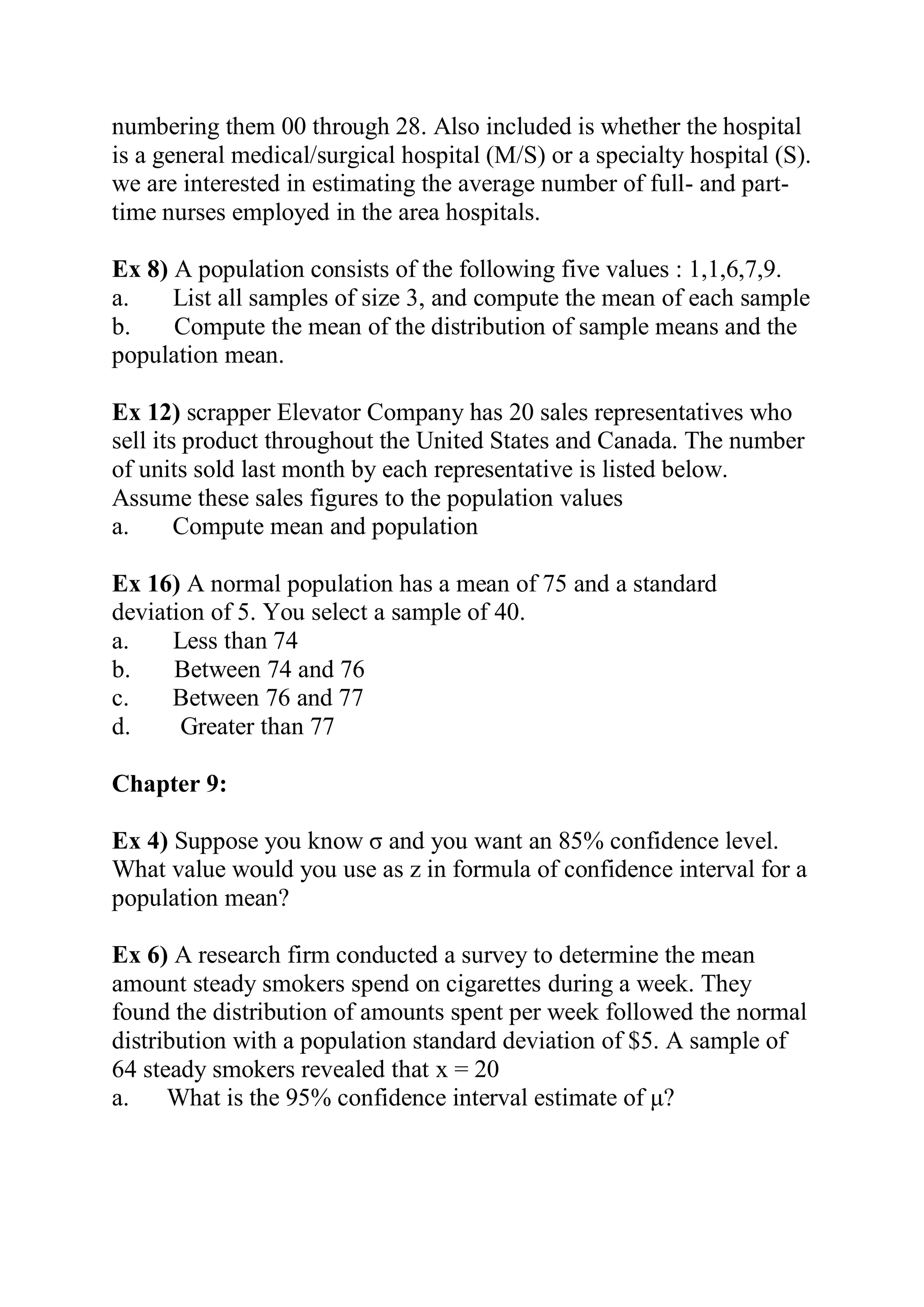 numbering them 00 through 28. Also included is whether the hospital
is a general medical/surgical hospital (M/S) or a specialty hospital (S).
we are interested in estimating the average number of full- and part-
time nurses employed in the area hospitals.
Ex 8) A population consists of the following five values : 1,1,6,7,9.
a. List all samples of size 3, and compute the mean of each sample
b. Compute the mean of the distribution of sample means and the
population mean.
Ex 12) scrapper Elevator Company has 20 sales representatives who
sell its product throughout the United States and Canada. The number
of units sold last month by each representative is listed below.
Assume these sales figures to the population values
a. Compute mean and population
Ex 16) A normal population has a mean of 75 and a standard
deviation of 5. You select a sample of 40.
a. Less than 74
b. Between 74 and 76
c. Between 76 and 77
d. Greater than 77
Chapter 9:
Ex 4) Suppose you know σ and you want an 85% confidence level.
What value would you use as z in formula of confidence interval for a
population mean?
Ex 6) A research firm conducted a survey to determine the mean
amount steady smokers spend on cigarettes during a week. They
found the distribution of amounts spent per week followed the normal
distribution with a population standard deviation of $5. A sample of
64 steady smokers revealed that x = 20
a. What is the 95% confidence interval estimate of μ?
 