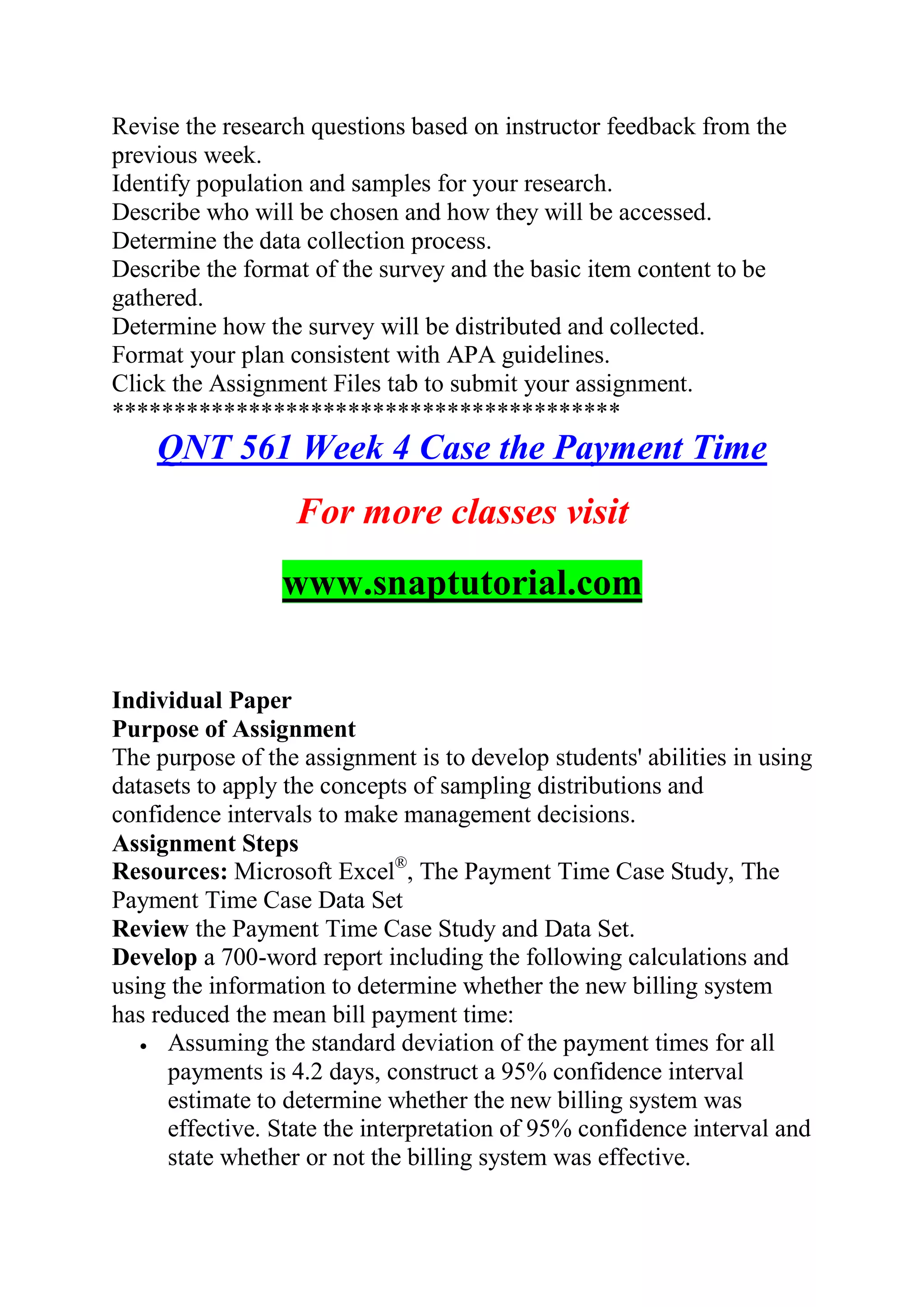 Revise the research questions based on instructor feedback from the
previous week.
Identify population and samples for your research.
Describe who will be chosen and how they will be accessed.
Determine the data collection process.
Describe the format of the survey and the basic item content to be
gathered.
Determine how the survey will be distributed and collected.
Format your plan consistent with APA guidelines.
Click the Assignment Files tab to submit your assignment.
*****************************************
QNT 561 Week 4 Case the Payment Time
For more classes visit
www.snaptutorial.com
Individual Paper
Purpose of Assignment
The purpose of the assignment is to develop students' abilities in using
datasets to apply the concepts of sampling distributions and
confidence intervals to make management decisions.
Assignment Steps
Resources: Microsoft Excel®
, The Payment Time Case Study, The
Payment Time Case Data Set
Review the Payment Time Case Study and Data Set.
Develop a 700-word report including the following calculations and
using the information to determine whether the new billing system
has reduced the mean bill payment time:
 Assuming the standard deviation of the payment times for all
payments is 4.2 days, construct a 95% confidence interval
estimate to determine whether the new billing system was
effective. State the interpretation of 95% confidence interval and
state whether or not the billing system was effective.
 