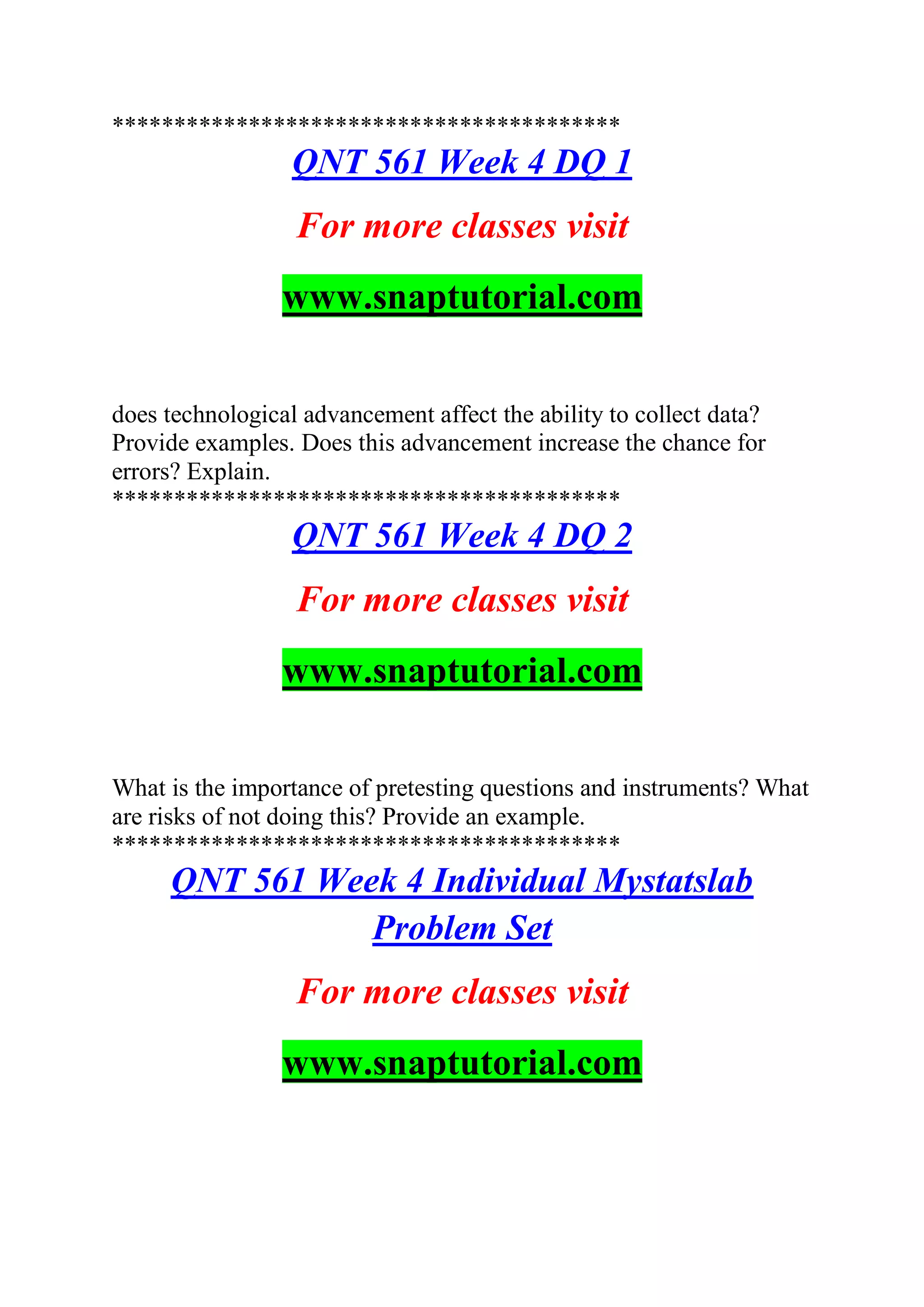 *****************************************
QNT 561 Week 4 DQ 1
For more classes visit
www.snaptutorial.com
does technological advancement affect the ability to collect data?
Provide examples. Does this advancement increase the chance for
errors? Explain.
*****************************************
QNT 561 Week 4 DQ 2
For more classes visit
www.snaptutorial.com
What is the importance of pretesting questions and instruments? What
are risks of not doing this? Provide an example.
*****************************************
QNT 561 Week 4 Individual Mystatslab
Problem Set
For more classes visit
www.snaptutorial.com
 