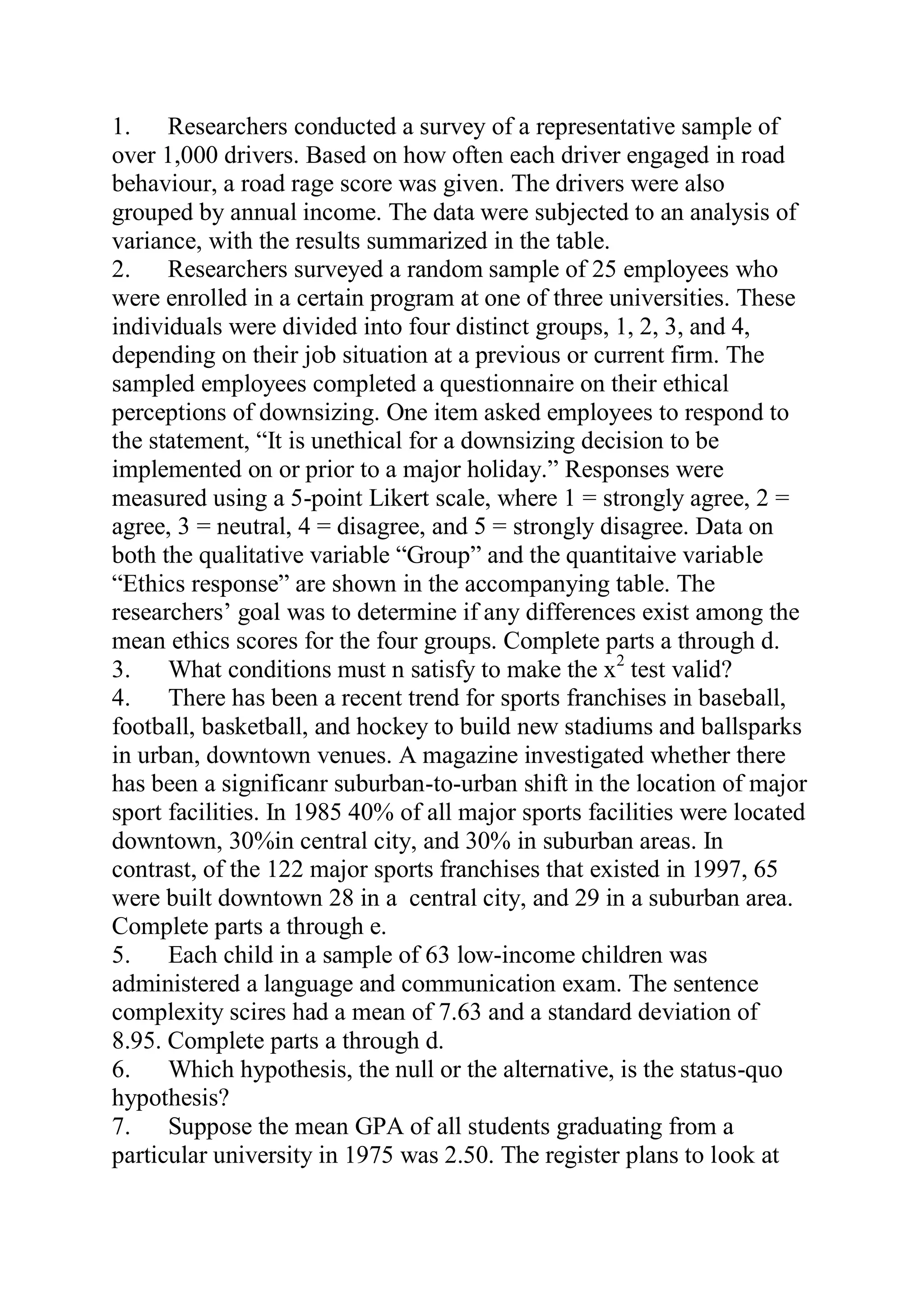 1. Researchers conducted a survey of a representative sample of
over 1,000 drivers. Based on how often each driver engaged in road
behaviour, a road rage score was given. The drivers were also
grouped by annual income. The data were subjected to an analysis of
variance, with the results summarized in the table.
2. Researchers surveyed a random sample of 25 employees who
were enrolled in a certain program at one of three universities. These
individuals were divided into four distinct groups, 1, 2, 3, and 4,
depending on their job situation at a previous or current firm. The
sampled employees completed a questionnaire on their ethical
perceptions of downsizing. One item asked employees to respond to
the statement, “It is unethical for a downsizing decision to be
implemented on or prior to a major holiday.” Responses were
measured using a 5-point Likert scale, where 1 = strongly agree, 2 =
agree, 3 = neutral, 4 = disagree, and 5 = strongly disagree. Data on
both the qualitative variable “Group” and the quantitaive variable
“Ethics response” are shown in the accompanying table. The
researchers’ goal was to determine if any differences exist among the
mean ethics scores for the four groups. Complete parts a through d.
3. What conditions must n satisfy to make the x2
test valid?
4. There has been a recent trend for sports franchises in baseball,
football, basketball, and hockey to build new stadiums and ballsparks
in urban, downtown venues. A magazine investigated whether there
has been a significanr suburban-to-urban shift in the location of major
sport facilities. In 1985 40% of all major sports facilities were located
downtown, 30%in central city, and 30% in suburban areas. In
contrast, of the 122 major sports franchises that existed in 1997, 65
were built downtown 28 in a central city, and 29 in a suburban area.
Complete parts a through e.
5. Each child in a sample of 63 low-income children was
administered a language and communication exam. The sentence
complexity scires had a mean of 7.63 and a standard deviation of
8.95. Complete parts a through d.
6. Which hypothesis, the null or the alternative, is the status-quo
hypothesis?
7. Suppose the mean GPA of all students graduating from a
particular university in 1975 was 2.50. The register plans to look at
 