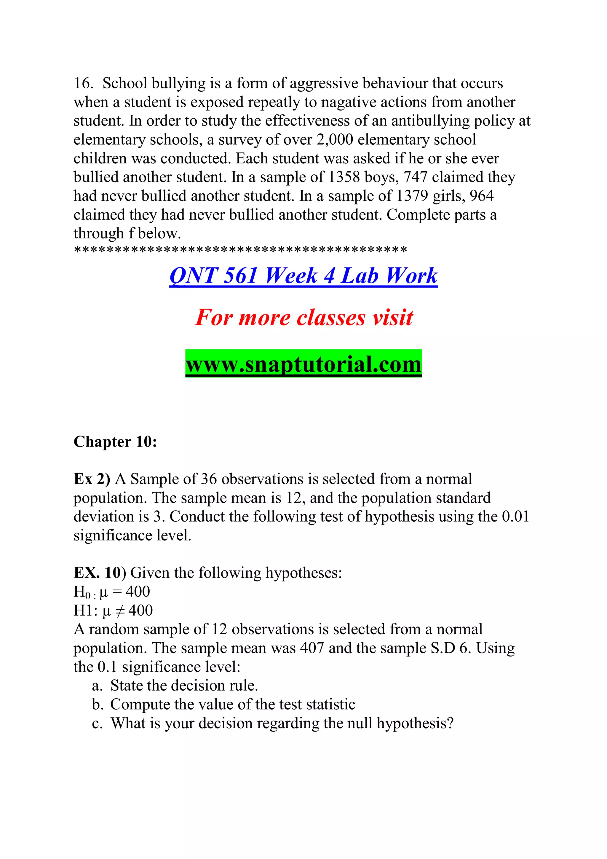16. School bullying is a form of aggressive behaviour that occurs
when a student is exposed repeatly to nagative actions from another
student. In order to study the effectiveness of an antibullying policy at
elementary schools, a survey of over 2,000 elementary school
children was conducted. Each student was asked if he or she ever
bullied another student. In a sample of 1358 boys, 747 claimed they
had never bullied another student. In a sample of 1379 girls, 964
claimed they had never bullied another student. Complete parts a
through f below.
*****************************************
QNT 561 Week 4 Lab Work
For more classes visit
www.snaptutorial.com
Chapter 10:
Ex 2) A Sample of 36 observations is selected from a normal
population. The sample mean is 12, and the population standard
deviation is 3. Conduct the following test of hypothesis using the 0.01
significance level.
EX. 10) Given the following hypotheses:
H0 : µ = 400
H1: µ ≠ 400
A random sample of 12 observations is selected from a normal
population. The sample mean was 407 and the sample S.D 6. Using
the 0.1 significance level:
a. State the decision rule.
b. Compute the value of the test statistic
c. What is your decision regarding the null hypothesis?
 
