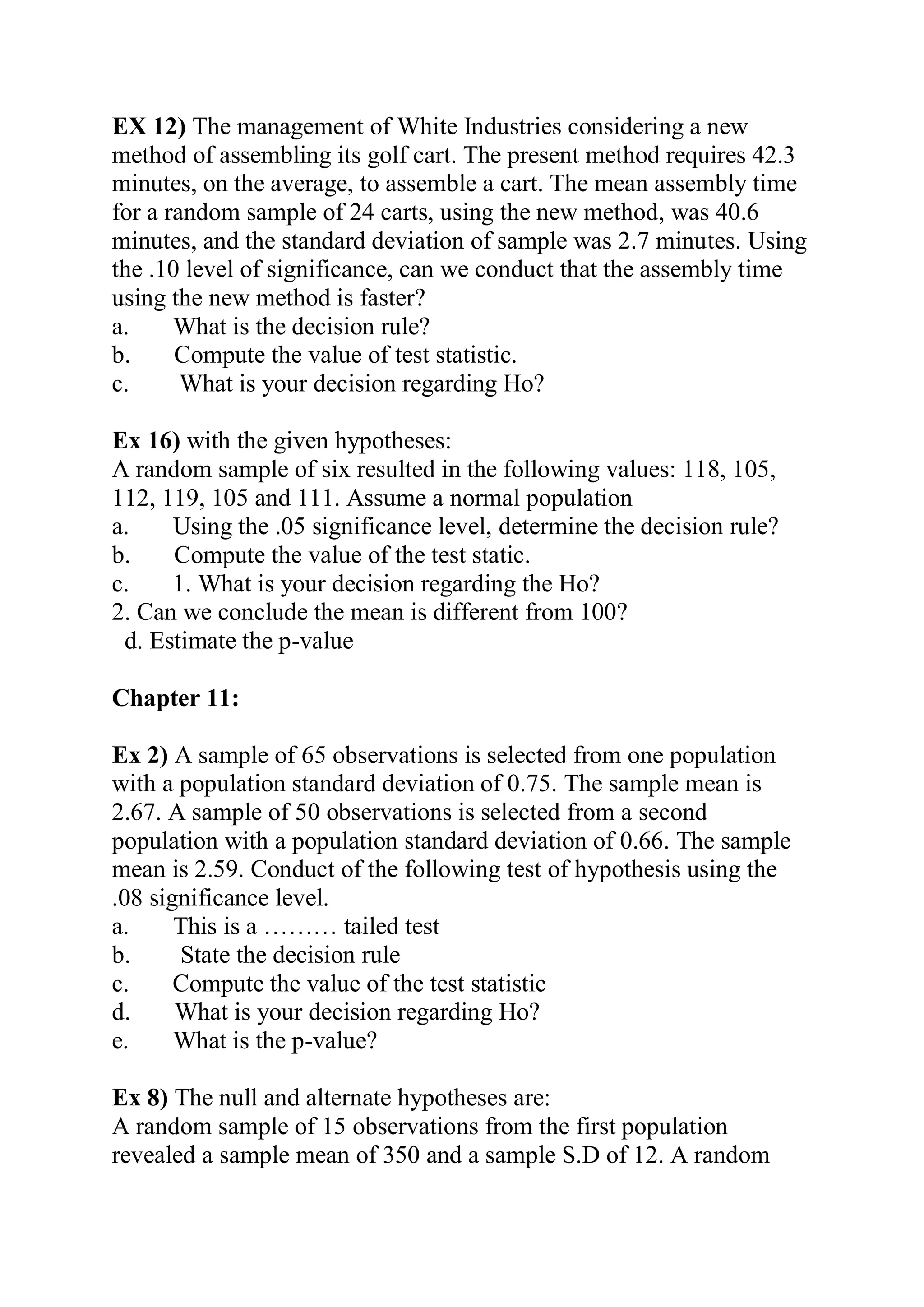 EX 12) The management of White Industries considering a new
method of assembling its golf cart. The present method requires 42.3
minutes, on the average, to assemble a cart. The mean assembly time
for a random sample of 24 carts, using the new method, was 40.6
minutes, and the standard deviation of sample was 2.7 minutes. Using
the .10 level of significance, can we conduct that the assembly time
using the new method is faster?
a. What is the decision rule?
b. Compute the value of test statistic.
c. What is your decision regarding Ho?
Ex 16) with the given hypotheses:
A random sample of six resulted in the following values: 118, 105,
112, 119, 105 and 111. Assume a normal population
a. Using the .05 significance level, determine the decision rule?
b. Compute the value of the test static.
c. 1. What is your decision regarding the Ho?
2. Can we conclude the mean is different from 100?
d. Estimate the p-value
Chapter 11:
Ex 2) A sample of 65 observations is selected from one population
with a population standard deviation of 0.75. The sample mean is
2.67. A sample of 50 observations is selected from a second
population with a population standard deviation of 0.66. The sample
mean is 2.59. Conduct of the following test of hypothesis using the
.08 significance level.
a. This is a ……… tailed test
b. State the decision rule
c. Compute the value of the test statistic
d. What is your decision regarding Ho?
e. What is the p-value?
Ex 8) The null and alternate hypotheses are:
A random sample of 15 observations from the first population
revealed a sample mean of 350 and a sample S.D of 12. A random
 