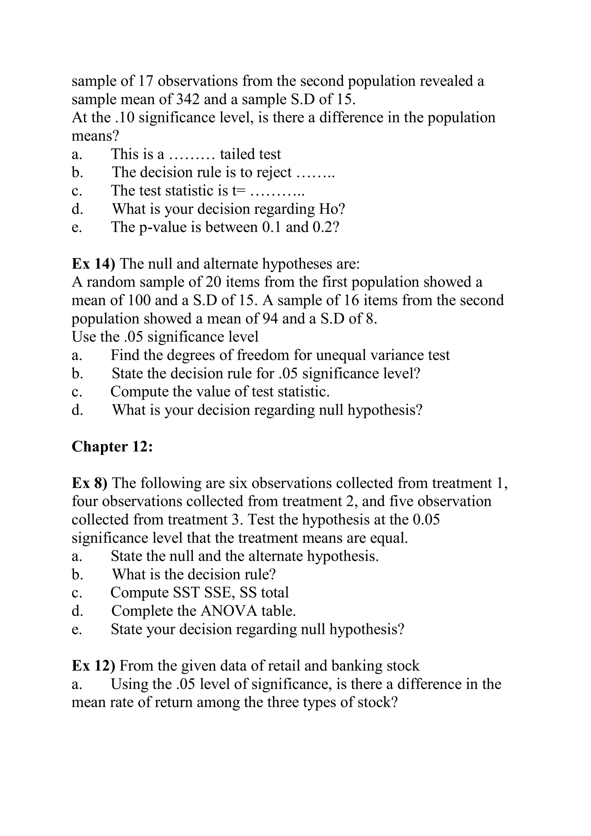 sample of 17 observations from the second population revealed a
sample mean of 342 and a sample S.D of 15.
At the .10 significance level, is there a difference in the population
means?
a. This is a ……… tailed test
b. The decision rule is to reject ……..
c. The test statistic is t= ………..
d. What is your decision regarding Ho?
e. The p-value is between 0.1 and 0.2?
Ex 14) The null and alternate hypotheses are:
A random sample of 20 items from the first population showed a
mean of 100 and a S.D of 15. A sample of 16 items from the second
population showed a mean of 94 and a S.D of 8.
Use the .05 significance level
a. Find the degrees of freedom for unequal variance test
b. State the decision rule for .05 significance level?
c. Compute the value of test statistic.
d. What is your decision regarding null hypothesis?
Chapter 12:
Ex 8) The following are six observations collected from treatment 1,
four observations collected from treatment 2, and five observation
collected from treatment 3. Test the hypothesis at the 0.05
significance level that the treatment means are equal.
a. State the null and the alternate hypothesis.
b. What is the decision rule?
c. Compute SST SSE, SS total
d. Complete the ANOVA table.
e. State your decision regarding null hypothesis?
Ex 12) From the given data of retail and banking stock
a. Using the .05 level of significance, is there a difference in the
mean rate of return among the three types of stock?
 