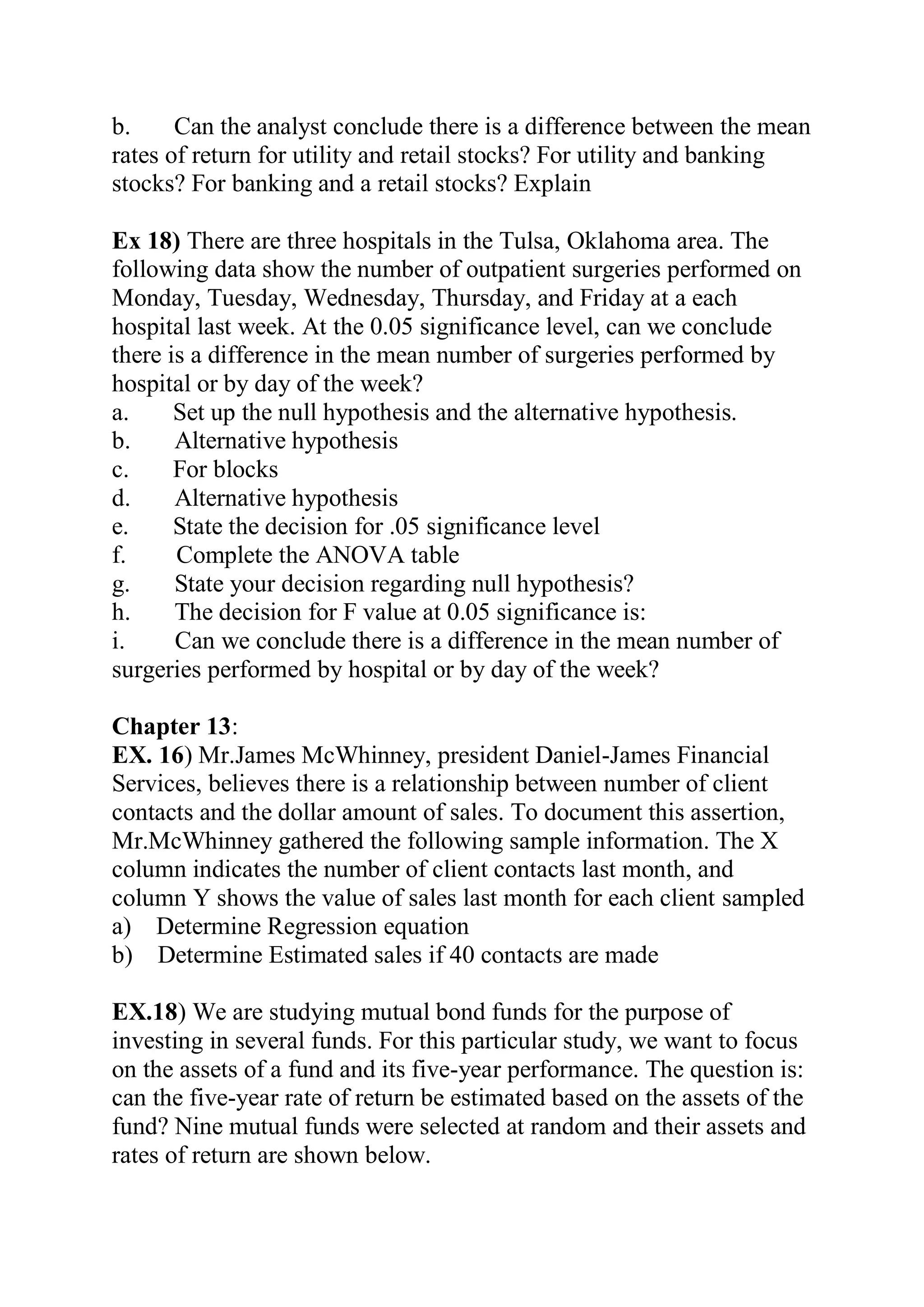b. Can the analyst conclude there is a difference between the mean
rates of return for utility and retail stocks? For utility and banking
stocks? For banking and a retail stocks? Explain
Ex 18) There are three hospitals in the Tulsa, Oklahoma area. The
following data show the number of outpatient surgeries performed on
Monday, Tuesday, Wednesday, Thursday, and Friday at a each
hospital last week. At the 0.05 significance level, can we conclude
there is a difference in the mean number of surgeries performed by
hospital or by day of the week?
a. Set up the null hypothesis and the alternative hypothesis.
b. Alternative hypothesis
c. For blocks
d. Alternative hypothesis
e. State the decision for .05 significance level
f. Complete the ANOVA table
g. State your decision regarding null hypothesis?
h. The decision for F value at 0.05 significance is:
i. Can we conclude there is a difference in the mean number of
surgeries performed by hospital or by day of the week?
Chapter 13:
EX. 16) Mr.James McWhinney, president Daniel-James Financial
Services, believes there is a relationship between number of client
contacts and the dollar amount of sales. To document this assertion,
Mr.McWhinney gathered the following sample information. The X
column indicates the number of client contacts last month, and
column Y shows the value of sales last month for each client sampled
a) Determine Regression equation
b) Determine Estimated sales if 40 contacts are made
EX.18) We are studying mutual bond funds for the purpose of
investing in several funds. For this particular study, we want to focus
on the assets of a fund and its five-year performance. The question is:
can the five-year rate of return be estimated based on the assets of the
fund? Nine mutual funds were selected at random and their assets and
rates of return are shown below.
 