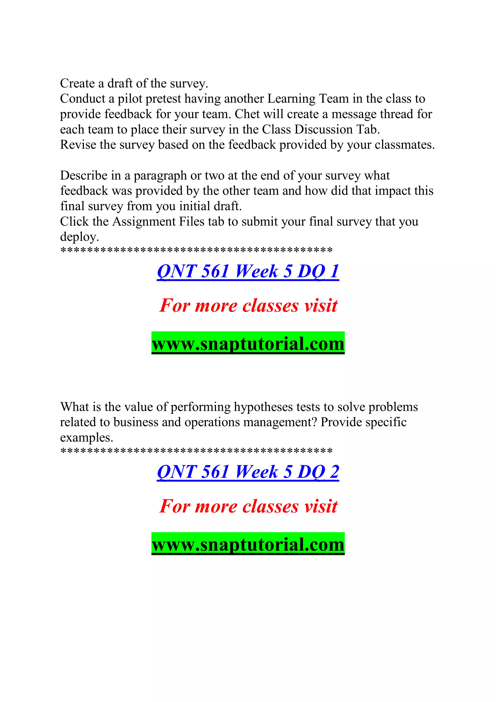 Create a draft of the survey.
Conduct a pilot pretest having another Learning Team in the class to
provide feedback for your team. Chet will create a message thread for
each team to place their survey in the Class Discussion Tab.
Revise the survey based on the feedback provided by your classmates.
Describe in a paragraph or two at the end of your survey what
feedback was provided by the other team and how did that impact this
final survey from you initial draft.
Click the Assignment Files tab to submit your final survey that you
deploy.
*****************************************
QNT 561 Week 5 DQ 1
For more classes visit
www.snaptutorial.com
What is the value of performing hypotheses tests to solve problems
related to business and operations management? Provide specific
examples.
*****************************************
QNT 561 Week 5 DQ 2
For more classes visit
www.snaptutorial.com
 