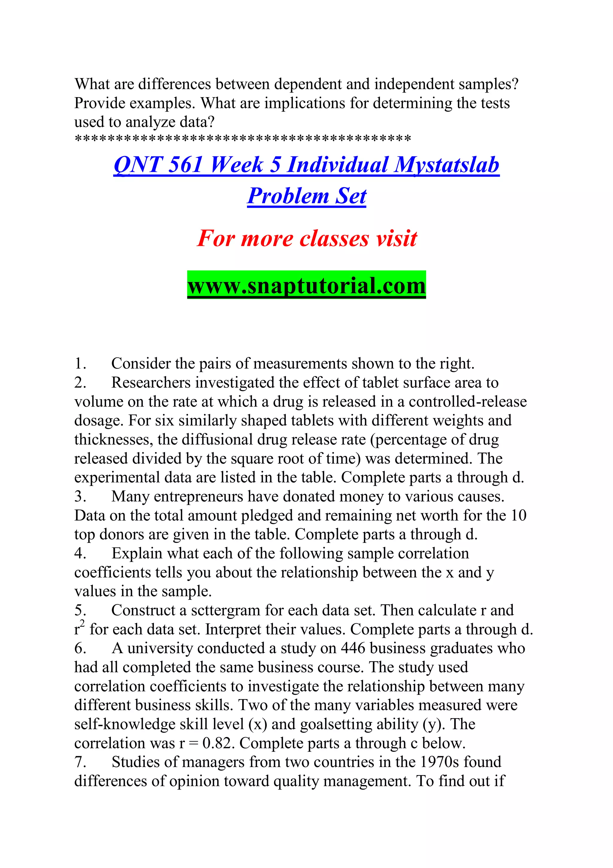 What are differences between dependent and independent samples?
Provide examples. What are implications for determining the tests
used to analyze data?
*****************************************
QNT 561 Week 5 Individual Mystatslab
Problem Set
For more classes visit
www.snaptutorial.com
1. Consider the pairs of measurements shown to the right.
2. Researchers investigated the effect of tablet surface area to
volume on the rate at which a drug is released in a controlled-release
dosage. For six similarly shaped tablets with different weights and
thicknesses, the diffusional drug release rate (percentage of drug
released divided by the square root of time) was determined. The
experimental data are listed in the table. Complete parts a through d.
3. Many entrepreneurs have donated money to various causes.
Data on the total amount pledged and remaining net worth for the 10
top donors are given in the table. Complete parts a through d.
4. Explain what each of the following sample correlation
coefficients tells you about the relationship between the x and y
values in the sample.
5. Construct a scttergram for each data set. Then calculate r and
r2
for each data set. Interpret their values. Complete parts a through d.
6. A university conducted a study on 446 business graduates who
had all completed the same business course. The study used
correlation coefficients to investigate the relationship between many
different business skills. Two of the many variables measured were
self-knowledge skill level (x) and goalsetting ability (y). The
correlation was r = 0.82. Complete parts a through c below.
7. Studies of managers from two countries in the 1970s found
differences of opinion toward quality management. To find out if
 