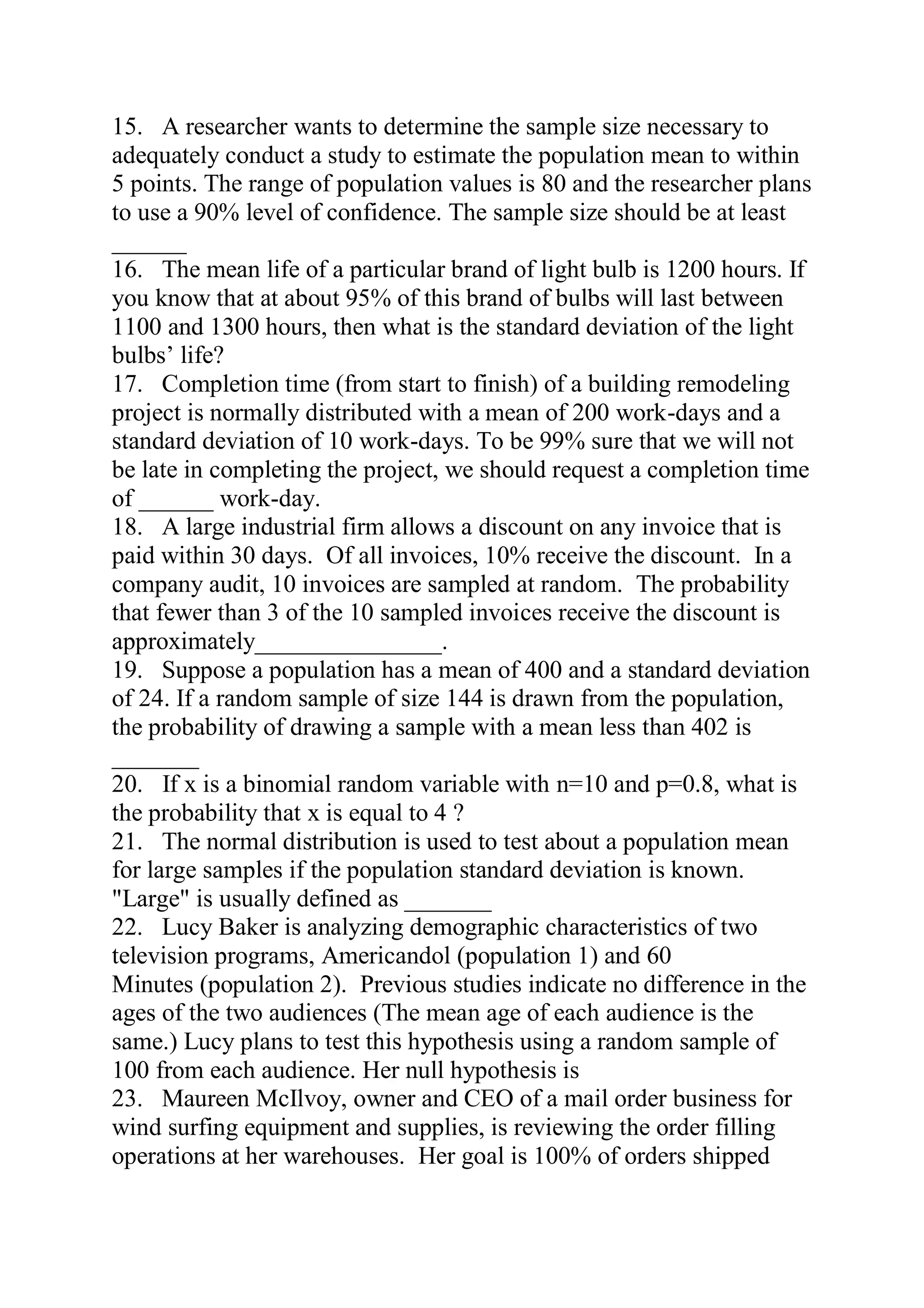 15. A researcher wants to determine the sample size necessary to
adequately conduct a study to estimate the population mean to within
5 points. The range of population values is 80 and the researcher plans
to use a 90% level of confidence. The sample size should be at least
______
16. The mean life of a particular brand of light bulb is 1200 hours. If
you know that at about 95% of this brand of bulbs will last between
1100 and 1300 hours, then what is the standard deviation of the light
bulbs’ life?
17. Completion time (from start to finish) of a building remodeling
project is normally distributed with a mean of 200 work-days and a
standard deviation of 10 work-days. To be 99% sure that we will not
be late in completing the project, we should request a completion time
of ______ work-day.
18. A large industrial firm allows a discount on any invoice that is
paid within 30 days. Of all invoices, 10% receive the discount. In a
company audit, 10 invoices are sampled at random. The probability
that fewer than 3 of the 10 sampled invoices receive the discount is
approximately_______________.
19. Suppose a population has a mean of 400 and a standard deviation
of 24. If a random sample of size 144 is drawn from the population,
the probability of drawing a sample with a mean less than 402 is
_______
20. If x is a binomial random variable with n=10 and p=0.8, what is
the probability that x is equal to 4 ?
21. The normal distribution is used to test about a population mean
for large samples if the population standard deviation is known.
"Large" is usually defined as _______
22. Lucy Baker is analyzing demographic characteristics of two
television programs, Americandol (population 1) and 60
Minutes (population 2). Previous studies indicate no difference in the
ages of the two audiences (The mean age of each audience is the
same.) Lucy plans to test this hypothesis using a random sample of
100 from each audience. Her null hypothesis is
23. Maureen McIlvoy, owner and CEO of a mail order business for
wind surfing equipment and supplies, is reviewing the order filling
operations at her warehouses. Her goal is 100% of orders shipped
 