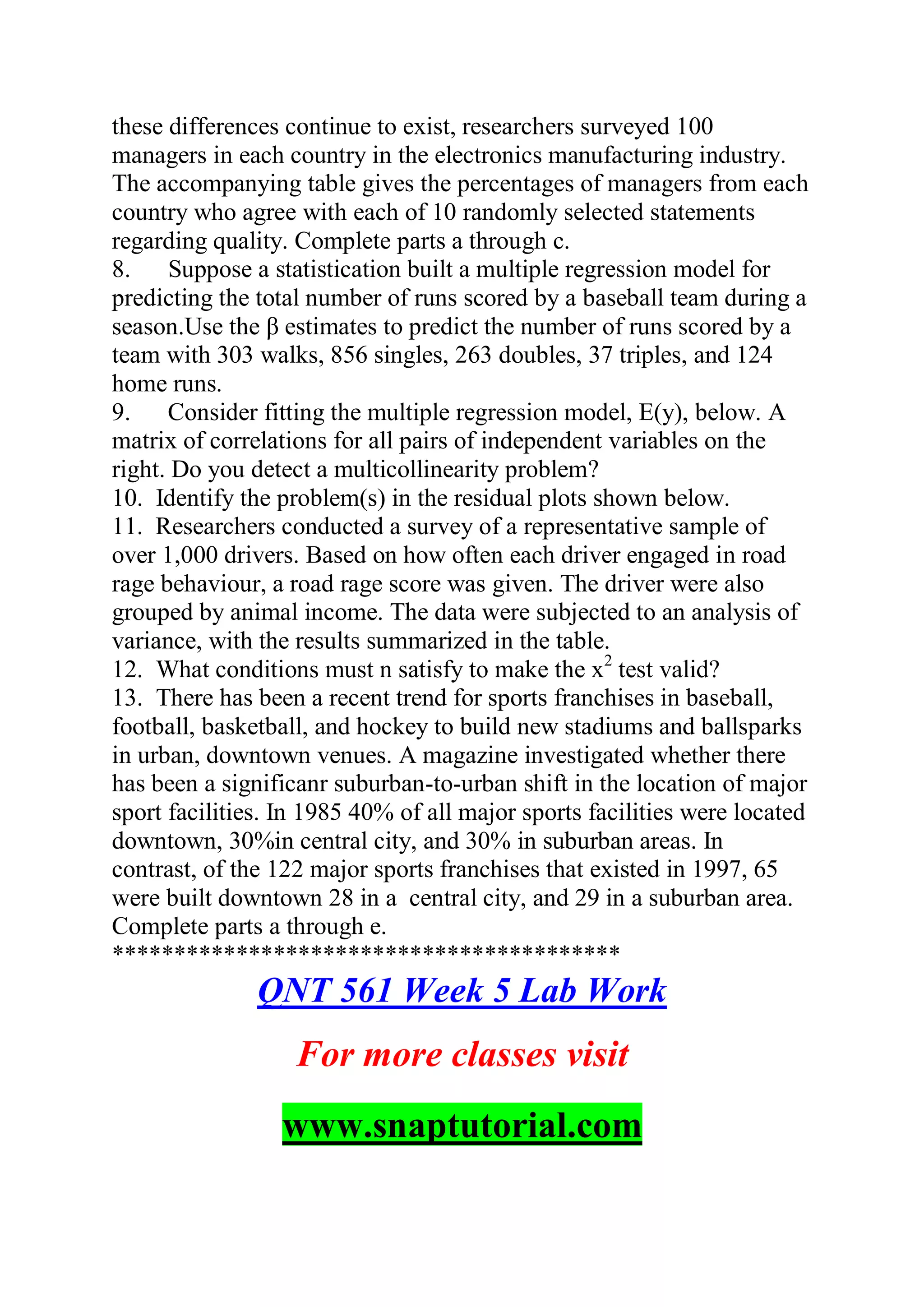 these differences continue to exist, researchers surveyed 100
managers in each country in the electronics manufacturing industry.
The accompanying table gives the percentages of managers from each
country who agree with each of 10 randomly selected statements
regarding quality. Complete parts a through c.
8. Suppose a statistication built a multiple regression model for
predicting the total number of runs scored by a baseball team during a
season.Use the β estimates to predict the number of runs scored by a
team with 303 walks, 856 singles, 263 doubles, 37 triples, and 124
home runs.
9. Consider fitting the multiple regression model, E(y), below. A
matrix of correlations for all pairs of independent variables on the
right. Do you detect a multicollinearity problem?
10. Identify the problem(s) in the residual plots shown below.
11. Researchers conducted a survey of a representative sample of
over 1,000 drivers. Based on how often each driver engaged in road
rage behaviour, a road rage score was given. The driver were also
grouped by animal income. The data were subjected to an analysis of
variance, with the results summarized in the table.
12. What conditions must n satisfy to make the x2
test valid?
13. There has been a recent trend for sports franchises in baseball,
football, basketball, and hockey to build new stadiums and ballsparks
in urban, downtown venues. A magazine investigated whether there
has been a significanr suburban-to-urban shift in the location of major
sport facilities. In 1985 40% of all major sports facilities were located
downtown, 30%in central city, and 30% in suburban areas. In
contrast, of the 122 major sports franchises that existed in 1997, 65
were built downtown 28 in a central city, and 29 in a suburban area.
Complete parts a through e.
*****************************************
QNT 561 Week 5 Lab Work
For more classes visit
www.snaptutorial.com
 