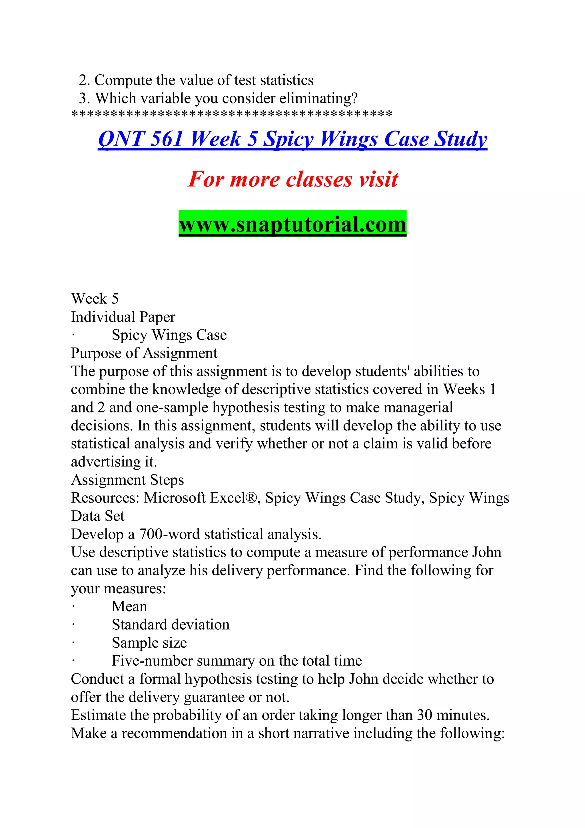 2. Compute the value of test statistics
3. Which variable you consider eliminating?
*****************************************
QNT 561 Week 5 Spicy Wings Case Study
For more classes visit
www.snaptutorial.com
Week 5
Individual Paper
· Spicy Wings Case
Purpose of Assignment
The purpose of this assignment is to develop students' abilities to
combine the knowledge of descriptive statistics covered in Weeks 1
and 2 and one-sample hypothesis testing to make managerial
decisions. In this assignment, students will develop the ability to use
statistical analysis and verify whether or not a claim is valid before
advertising it.
Assignment Steps
Resources: Microsoft Excel®, Spicy Wings Case Study, Spicy Wings
Data Set
Develop a 700-word statistical analysis.
Use descriptive statistics to compute a measure of performance John
can use to analyze his delivery performance. Find the following for
your measures:
· Mean
· Standard deviation
· Sample size
· Five-number summary on the total time
Conduct a formal hypothesis testing to help John decide whether to
offer the delivery guarantee or not.
Estimate the probability of an order taking longer than 30 minutes.
Make a recommendation in a short narrative including the following:
 