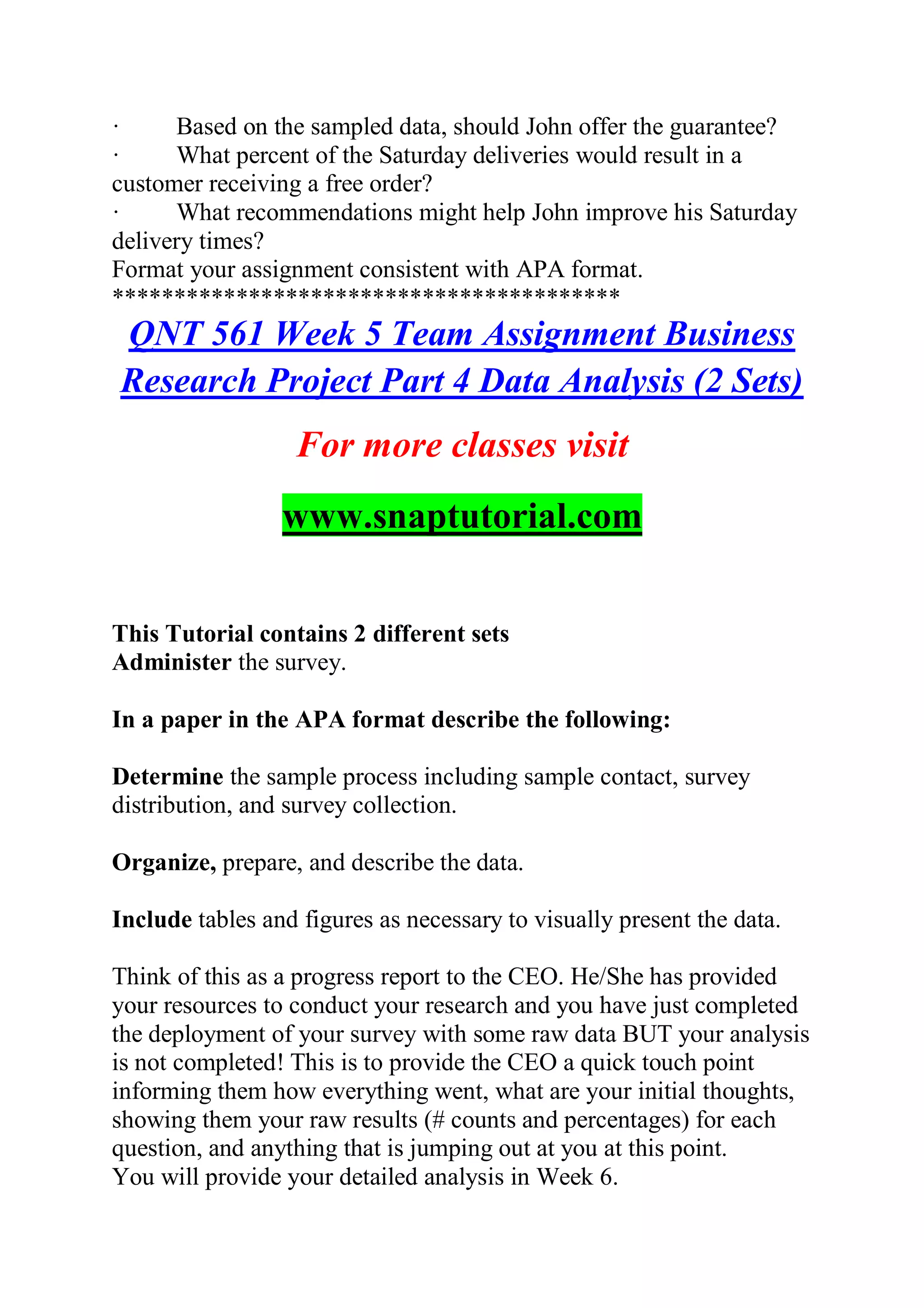 · Based on the sampled data, should John offer the guarantee?
· What percent of the Saturday deliveries would result in a
customer receiving a free order?
· What recommendations might help John improve his Saturday
delivery times?
Format your assignment consistent with APA format.
*****************************************
QNT 561 Week 5 Team Assignment Business
Research Project Part 4 Data Analysis (2 Sets)
For more classes visit
www.snaptutorial.com
This Tutorial contains 2 different sets
Administer the survey.
In a paper in the APA format describe the following:
Determine the sample process including sample contact, survey
distribution, and survey collection.
Organize, prepare, and describe the data.
Include tables and figures as necessary to visually present the data.
Think of this as a progress report to the CEO. He/She has provided
your resources to conduct your research and you have just completed
the deployment of your survey with some raw data BUT your analysis
is not completed! This is to provide the CEO a quick touch point
informing them how everything went, what are your initial thoughts,
showing them your raw results (# counts and percentages) for each
question, and anything that is jumping out at you at this point.
You will provide your detailed analysis in Week 6.
 