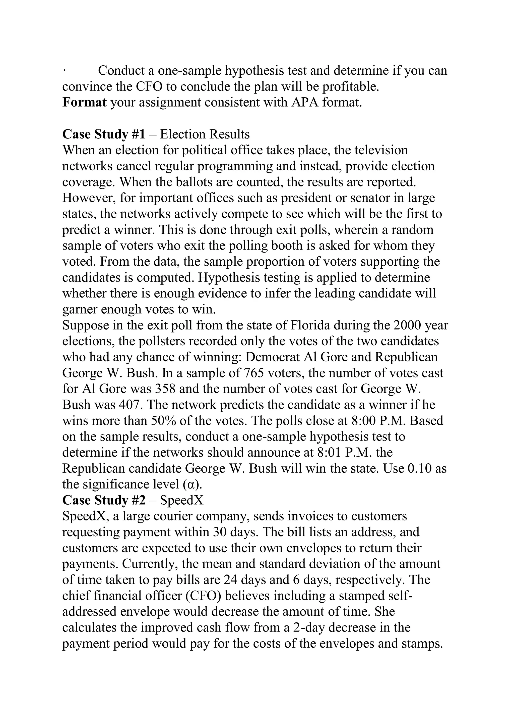 · Conduct a one-sample hypothesis test and determine if you can
convince the CFO to conclude the plan will be profitable.
Format your assignment consistent with APA format.
Case Study #1 – Election Results
When an election for political office takes place, the television
networks cancel regular programming and instead, provide election
coverage. When the ballots are counted, the results are reported.
However, for important offices such as president or senator in large
states, the networks actively compete to see which will be the first to
predict a winner. This is done through exit polls, wherein a random
sample of voters who exit the polling booth is asked for whom they
voted. From the data, the sample proportion of voters supporting the
candidates is computed. Hypothesis testing is applied to determine
whether there is enough evidence to infer the leading candidate will
garner enough votes to win.
Suppose in the exit poll from the state of Florida during the 2000 year
elections, the pollsters recorded only the votes of the two candidates
who had any chance of winning: Democrat Al Gore and Republican
George W. Bush. In a sample of 765 voters, the number of votes cast
for Al Gore was 358 and the number of votes cast for George W.
Bush was 407. The network predicts the candidate as a winner if he
wins more than 50% of the votes. The polls close at 8:00 P.M. Based
on the sample results, conduct a one-sample hypothesis test to
determine if the networks should announce at 8:01 P.M. the
Republican candidate George W. Bush will win the state. Use 0.10 as
the significance level (α).
Case Study #2 – SpeedX
SpeedX, a large courier company, sends invoices to customers
requesting payment within 30 days. The bill lists an address, and
customers are expected to use their own envelopes to return their
payments. Currently, the mean and standard deviation of the amount
of time taken to pay bills are 24 days and 6 days, respectively. The
chief financial officer (CFO) believes including a stamped self-
addressed envelope would decrease the amount of time. She
calculates the improved cash flow from a 2-day decrease in the
payment period would pay for the costs of the envelopes and stamps.
 