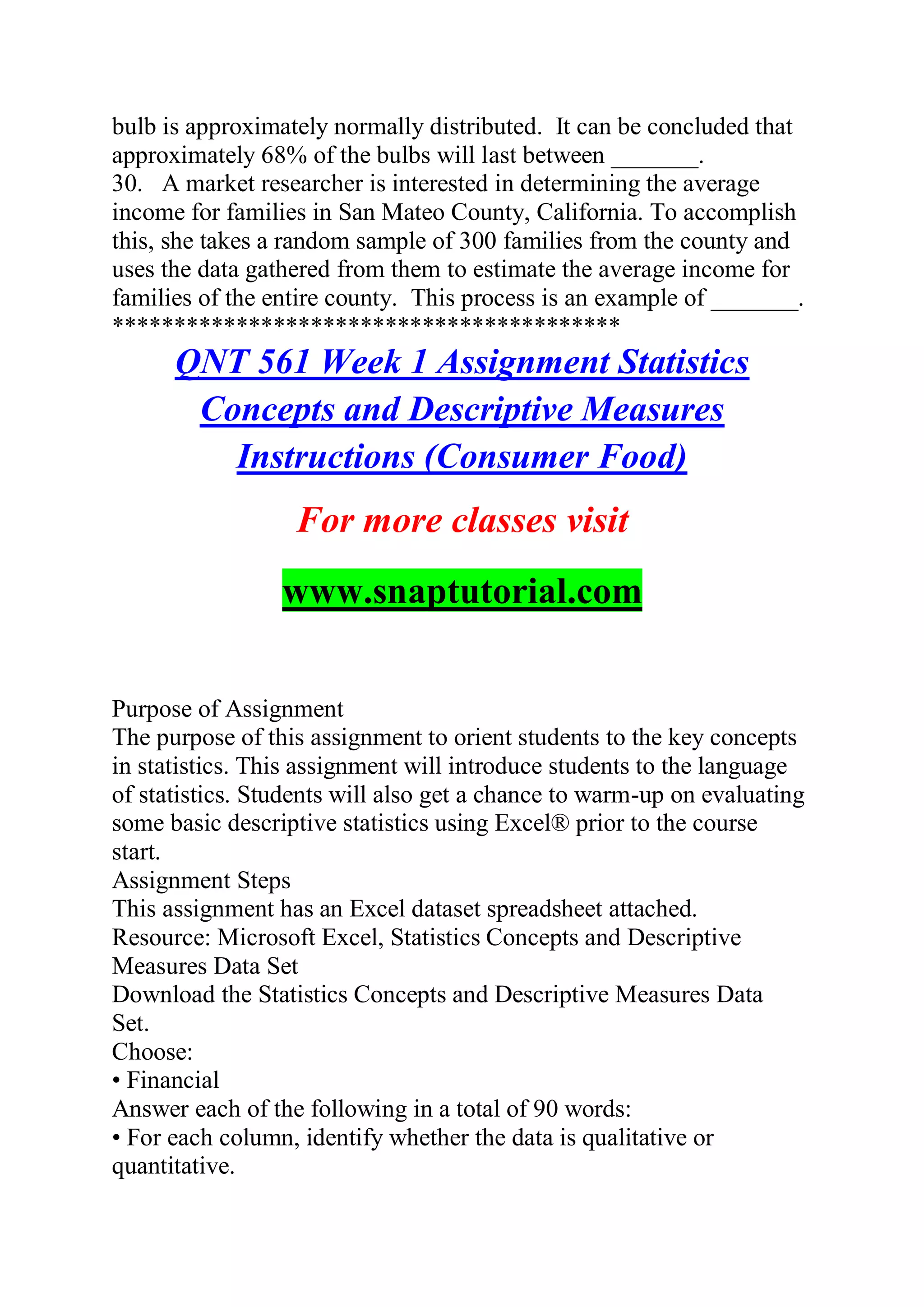 bulb is approximately normally distributed. It can be concluded that
approximately 68% of the bulbs will last between _______.
30. A market researcher is interested in determining the average
income for families in San Mateo County, California. To accomplish
this, she takes a random sample of 300 families from the county and
uses the data gathered from them to estimate the average income for
families of the entire county. This process is an example of _______.
*****************************************
QNT 561 Week 1 Assignment Statistics
Concepts and Descriptive Measures
Instructions (Consumer Food)
For more classes visit
www.snaptutorial.com
Purpose of Assignment
The purpose of this assignment to orient students to the key concepts
in statistics. This assignment will introduce students to the language
of statistics. Students will also get a chance to warm-up on evaluating
some basic descriptive statistics using Excel® prior to the course
start.
Assignment Steps
This assignment has an Excel dataset spreadsheet attached.
Resource: Microsoft Excel, Statistics Concepts and Descriptive
Measures Data Set
Download the Statistics Concepts and Descriptive Measures Data
Set.
Choose:
• Financial
Answer each of the following in a total of 90 words:
• For each column, identify whether the data is qualitative or
quantitative.
 