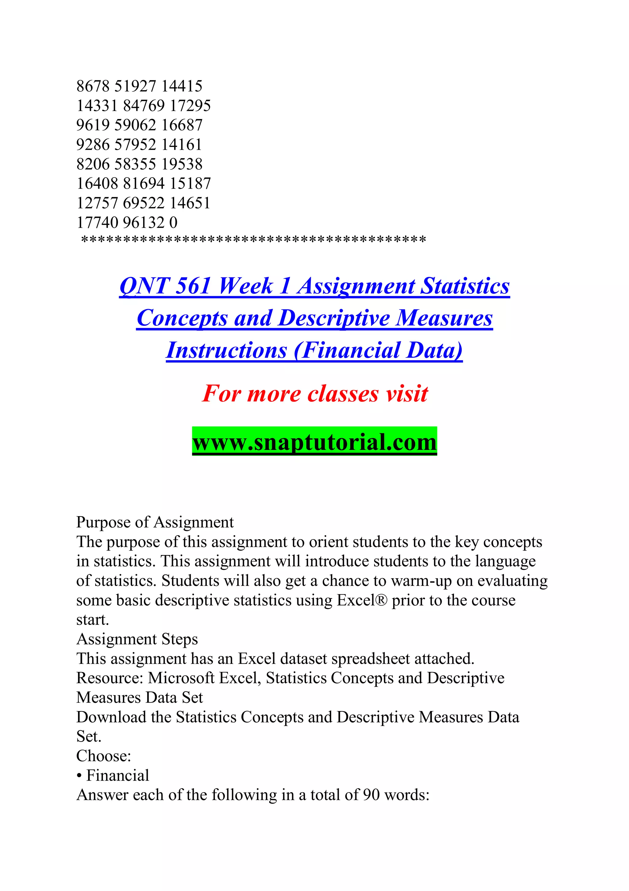 8678 51927 14415
14331 84769 17295
9619 59062 16687
9286 57952 14161
8206 58355 19538
16408 81694 15187
12757 69522 14651
17740 96132 0
*****************************************
QNT 561 Week 1 Assignment Statistics
Concepts and Descriptive Measures
Instructions (Financial Data)
For more classes visit
www.snaptutorial.com
Purpose of Assignment
The purpose of this assignment to orient students to the key concepts
in statistics. This assignment will introduce students to the language
of statistics. Students will also get a chance to warm-up on evaluating
some basic descriptive statistics using Excel® prior to the course
start.
Assignment Steps
This assignment has an Excel dataset spreadsheet attached.
Resource: Microsoft Excel, Statistics Concepts and Descriptive
Measures Data Set
Download the Statistics Concepts and Descriptive Measures Data
Set.
Choose:
• Financial
Answer each of the following in a total of 90 words:
 