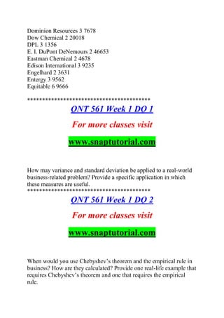 Dominion Resources 3 7678
Dow Chemical 2 20018
DPL 3 1356
E. I. DuPont DeNemours 2 46653
Eastman Chemical 2 4678
Edison International 3 9235
Engelhard 2 3631
Entergy 3 9562
Equitable 6 9666
*****************************************
QNT 561 Week 1 DQ 1
For more classes visit
www.snaptutorial.com
How may variance and standard deviation be applied to a real-world
business-related problem? Provide a specific application in which
these measures are useful.
*****************************************
QNT 561 Week 1 DQ 2
For more classes visit
www.snaptutorial.com
When would you use Chebyshev’s theorem and the empirical rule in
business? How are they calculated? Provide one real-life example that
requires Chebyshev’s theorem and one that requires the empirical
rule.
 