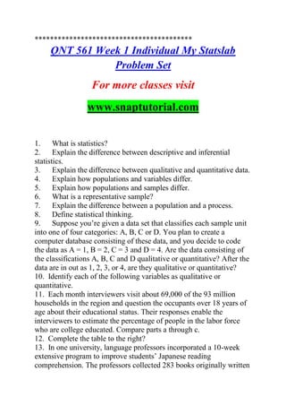 *****************************************
QNT 561 Week 1 Individual My Statslab
Problem Set
For more classes visit
www.snaptutorial.com
1. What is statistics?
2. Explain the difference between descriptive and inferential
statistics.
3. Explain the difference between qualitative and quantitative data.
4. Explain how populations and variables differ.
5. Explain how populations and samples differ.
6. What is a representative sample?
7. Explain the difference between a population and a process.
8. Define statistical thinking.
9. Suppose you’re given a data set that classifies each sample unit
into one of four categories: A, B, C or D. You plan to create a
computer database consisting of these data, and you decide to code
the data as A = 1, B = 2, C = 3 and D = 4. Are the data consisting of
the classifications A, B, C and D qualitative or quantitative? After the
data are in out as 1, 2, 3, or 4, are they qualitative or quantitative?
10. Identify each of the following variables as qualitative or
quantitative.
11. Each month interviewers visit about 69,000 of the 93 million
households in the region and question the occupants over 18 years of
age about their educational status. Their responses enable the
interviewers to estimate the percentage of people in the labor force
who are college educated. Compare parts a through c.
12. Complete the table to the right?
13. In one university, language professors incorporated a 10-week
extensive program to improve students’ Japanese reading
comprehension. The professors collected 283 books originally written
 
