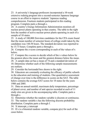 23. A university’s language professors incorporated a 10-week
extensive redaing program into a second-semester Japanese language
course in an effort to improve students’ Japanese reading
comprehension. Fourteen students participated in this reading
program. Complete parts a through c.
24. A country’s Energy Information Administration monitors all
nuclear power plants operating in that country. The table to the right
lists the number of active nuclear power plants operating in each of a
sample of 10 states.
25. A study of 100,000 first-time candidates for the CPA exam found
that the mean number of semester hours of college credit taken by the
candidates was 144.58 hours. The standard deviation was reported to
be 15.73 hours. Complete parts a through c.
26. Compute the z-score corresponding to each of the values of x
below.
27. Compare the z-scores to decide which of the x values below lie
the greatest above the mean and the greatest distance below the mean.
28. A sample data set has a mean of 74 and a standard deviation of
10. Determine whether each of the following sample measurements
are outliers.
29. Consider the horizandal box shown to the right.
30. Educators are constantly evaluating the efficacy of public schools
in the education and training of students. One quantitative assessment
of change over time is the difference in scores on the SAT. The table
below contains the average SAT scores for 10 states for the years
1988 and 2005.
31. Data on annual rainfall, maximum daily temperature, percentage
of planet cover, and number of anti species recorded at each of 11
study sites are given in the accompanying table. Complete parts a
through c.
32. Determine whether the random variable is discrete or continuous.
33. The random variable x has the following discrete probability
distribution. Complete parts a through f.
34. X intercept, y intercept
35. If x is a binomial random variable, compute p(x) for each of the
cases below.
 