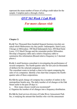 represent the mean number of hours of college credit taken for the
sample. Complete parts a through e below.
*****************************************
QNT 561 Week 1 Lab Work
For more classes visit
www.snaptutorial.com
Chapter 2:
Ex 4) Two Thousand three hundred frequent business travelers are
asked which Midwestern city they prefer: Indianapolis, Saint Louis,
Chicago or Milwaukee. 388 liked Indianapolis best, 450 liked Saint
Louis, 1212 liked Chicago and the remainder prefers Milwaukee.
Develop a frequency table and a relative frequency table to
summarize this information (Round relative frequency to 3 decimal
places.)
Ex 6) A small business consultant is investigating the performance of
several companies. The fourth-quarter sales for last year (in thousands
of dollars) for the selected companies were:
The consultant wants to include a chart in his report comparing the
sales of six companies. Identify a bar chart that compares the fourth-
quarter sales of these corporations.
Ex 12) the quick change oil company has a number of outlets in the
metropolitan Seattle area. The daily number of oil changes at the Oak
Street outlet in the past 20 days is:
a. How many classes would you recommend?
d. Organize the number of oil changes into a frequency distribution.
Ex 14) the food services division of Cedar River Amusement Park
Inc, is studying the amount that families who visit the amusement
 