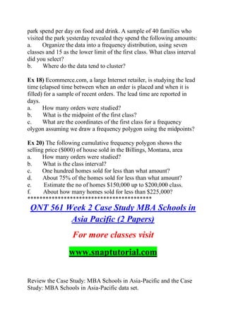 park spend per day on food and drink. A sample of 40 families who
visited the park yesterday revealed they spend the following amounts:
a. Organize the data into a frequency distribution, using seven
classes and 15 as the lower limit of the first class. What class interval
did you select?
b. Where do the data tend to cluster?
Ex 18) Ecommerce.com, a large Internet retailer, is studying the lead
time (elapsed time between when an order is placed and when it is
filled) for a sample of recent orders. The lead time are reported in
days.
a. How many orders were studied?
b. What is the midpoint of the first class?
c. What are the coordinates of the first class for a frequency
olygon assuming we draw a frequency polygon using the midpoints?
Ex 20) The following cumulative frequency polygon shows the
selling price ($000) of house sold in the Billings, Montana, area
a. How many orders were studied?
b. What is the class interval?
c. One hundred homes sold for less than what amount?
d. About 75% of the homes sold for less than what amount?
e. Estimate the no of homes $150,000 up to $200,000 class.
f. About how many homes sold for less than $225,000?
*****************************************
QNT 561 Week 2 Case Study MBA Schools in
Asia Pacific (2 Papers)
For more classes visit
www.snaptutorial.com
Review the Case Study: MBA Schools in Asia-Pacific and the Case
Study: MBA Schools in Asia-Pacific data set.
 