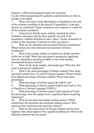 Prepare a 1,050-word managerial report for your boss.
Use the following questions for guidelines and directions on what to
include in the report:
1. What is the type of data (Quantitative or Qualitative) for each
of the columns (variables) in the dataset? If quantitative, is the data
discrete or continuous? Neatly summarize your response in a table for
all the columns (variables).
2. Using Excel, find the mean, median, standard deviation,
minimum, maximum, and the three quartiles for each of the
quantitative variables identified in part 1 above. Neatly summarize in
a table on this document. Comment on what you observe.
3. What are the minimum and maximum full-time enrollments?
Which schools have the minimum and maximum full-time
enrollments?
4. What is the average number of students per faculty member?
Is this low or high? What does this mean to prospective applicants
who are interested in pursuing an MBA in one of the leading
international business schools?
5. What are the mean, median, and modal ages? What does this
mean to prospective applicants?
6. What is the mean percentage of foreign students? How many
and which schools have 1% and 0% foreign students? Which schools
have highest percentage of foreign students? Please state these
percentages.
7. What percentage of schools require the GMAT test?
8. What percentage of schools require English tests such as Test
of English as a Foreign Language (TOEFL)?
9. What percentage of schools require work experience? From
this percentage, does this appear to be a significant factor in gaining
admissions?
10. What are the mean and median starting salaries? Which
schools have the minimum and maximum starting salaries? How
much are these minimum and maximum salaries?
11. What are the mean tuition for foreign students and for local
students? Does there appear to be a significant difference? What is the
difference between the two means?
 