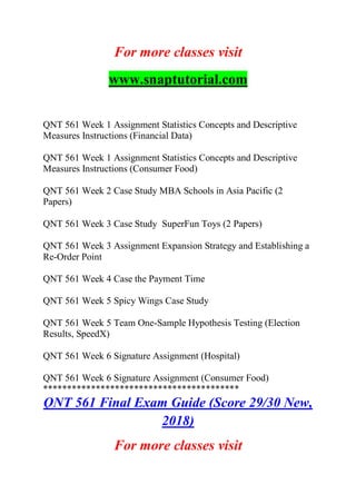 For more classes visit
www.snaptutorial.com
QNT 561 Week 1 Assignment Statistics Concepts and Descriptive
Measures Instructions (Financial Data)
QNT 561 Week 1 Assignment Statistics Concepts and Descriptive
Measures Instructions (Consumer Food)
QNT 561 Week 2 Case Study MBA Schools in Asia Pacific (2
Papers)
QNT 561 Week 3 Case Study SuperFun Toys (2 Papers)
QNT 561 Week 3 Assignment Expansion Strategy and Establishing a
Re-Order Point
QNT 561 Week 4 Case the Payment Time
QNT 561 Week 5 Spicy Wings Case Study
QNT 561 Week 5 Team One-Sample Hypothesis Testing (Election
Results, SpeedX)
QNT 561 Week 6 Signature Assignment (Hospital)
QNT 561 Week 6 Signature Assignment (Consumer Food)
*****************************************
QNT 561 Final Exam Guide (Score 29/30 New,
2018)
For more classes visit
 