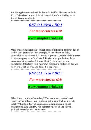 for leading business schools in the Asia-Pacific. The data set in the
Excel®
file shows some of the characteristics of the leading Asia-
Pacific business schools.
*****************************************
QNT 561 Week 2 DQ 1
For more classes visit
www.snaptutorial.com
What are some examples of operational definitions in research design
within your profession? For example, in the education field,
graduation rate and retention rate are important operational definitions
to measure progress of students. Likewise other professions have
common metrics and definitions. Identify some metrics and
operational definitions from your own career or a profession that you
know well. Tell us why you think it is important!
*****************************************
QNT 561 Week 2 DQ 2
For more classes visit
www.snaptutorial.com
What is the purpose of sampling? What are some concerns and
dangers of sampling? How important is the sample design to data
validity? Explain. Provide an example where a sample might
misrepresent data validity. For example, reflect on the current
political campaign and the pollsters!
*****************************************
 
